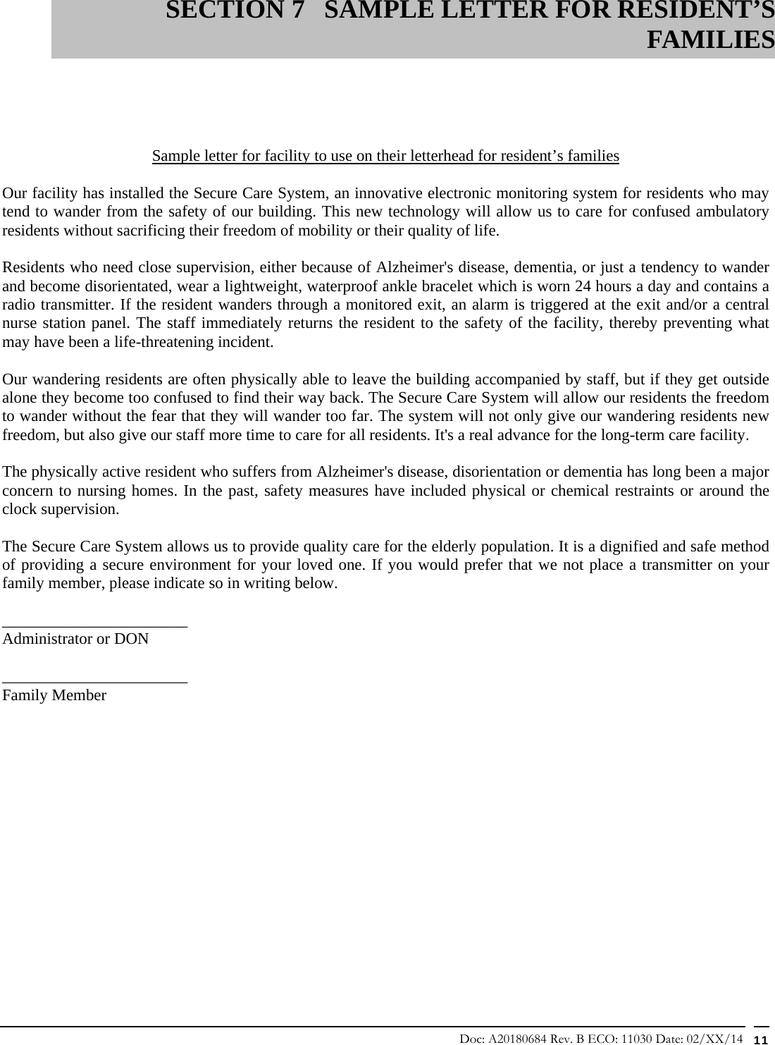 Doc: A20180684 Rev. B ECO: 11030 Date: 02/XX/14  11                          Sample letter for facility to use on their letterhead for resident’s families  Our facility has installed the Secure Care System, an innovative electronic monitoring system for residents who may tend to wander from the safety of our building. This new technology will allow us to care for confused ambulatory residents without sacrificing their freedom of mobility or their quality of life.  Residents who need close supervision, either because of Alzheimer&apos;s disease, dementia, or just a tendency to wander and become disorientated, wear a lightweight, waterproof ankle bracelet which is worn 24 hours a day and contains a radio transmitter. If the resident wanders through a monitored exit, an alarm is triggered at the exit and/or a central nurse station panel. The staff immediately returns the resident to the safety of the facility, thereby preventing what may have been a life-threatening incident.  Our wandering residents are often physically able to leave the building accompanied by staff, but if they get outside alone they become too confused to find their way back. The Secure Care System will allow our residents the freedom to wander without the fear that they will wander too far. The system will not only give our wandering residents new freedom, but also give our staff more time to care for all residents. It&apos;s a real advance for the long-term care facility.  The physically active resident who suffers from Alzheimer&apos;s disease, disorientation or dementia has long been a major concern to nursing homes. In the past, safety measures have included physical or chemical restraints or around the clock supervision.  The Secure Care System allows us to provide quality care for the elderly population. It is a dignified and safe method of providing a secure environment for your loved one. If you would prefer that we not place a transmitter on your family member, please indicate so in writing below.  _______________________ Administrator or DON    _______________________ Family Member                SECTION 7 SAMPLE LETTER FOR RESIDENT’S FAMILIES 