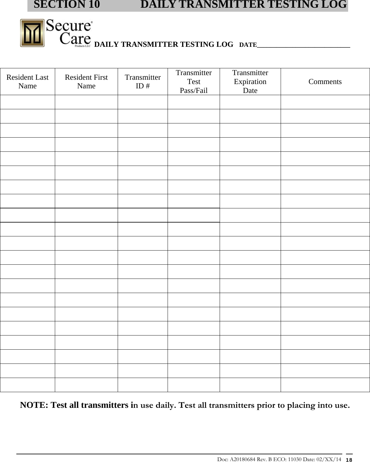 Doc: A20180684 Rev. B ECO: 11030 Date: 02/XX/14  18  DAILY TRANSMITTER TESTING LOG   DATE_____________________________                                                                                                                                NOTE: Test all transmitters in use daily. Test all transmitters prior to placing into use.  SECTION 10 DAILY TRANSMITTER TESTING LOG Resident Last Name   Resident First Name  Transmitter ID # Transmitter Test Pass/Fail Transmitter Expiration Date  Comments                                                                                                                                                                         