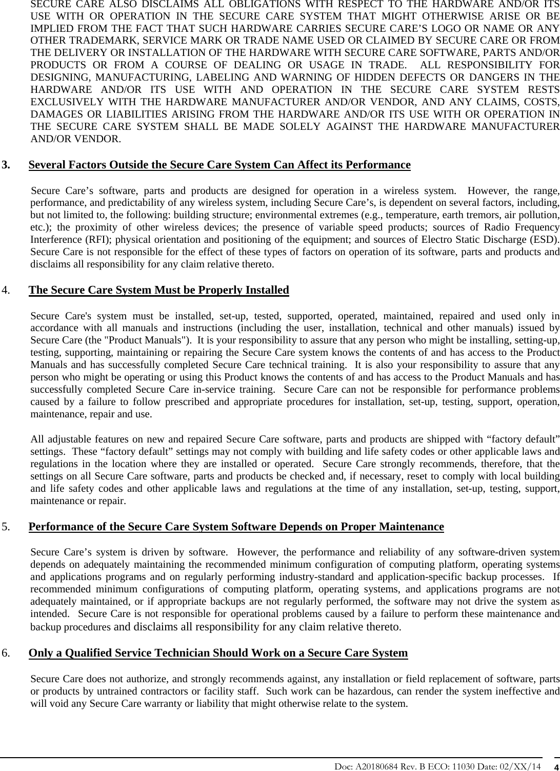 Doc: A20180684 Rev. B ECO: 11030 Date: 02/XX/14  4 SECURE CARE ALSO DISCLAIMS ALL OBLIGATIONS WITH RESPECT TO THE HARDWARE AND/OR ITS USE WITH OR OPERATION IN THE SECURE CARE SYSTEM THAT MIGHT OTHERWISE ARISE OR BE IMPLIED FROM THE FACT THAT SUCH HARDWARE CARRIES SECURE CARE’S LOGO OR NAME OR ANY OTHER TRADEMARK, SERVICE MARK OR TRADE NAME USED OR CLAIMED BY SECURE CARE OR FROM THE DELIVERY OR INSTALLATION OF THE HARDWARE WITH SECURE CARE SOFTWARE, PARTS AND/OR PRODUCTS OR FROM A COURSE OF DEALING OR USAGE IN TRADE.  ALL RESPONSIBILITY FOR DESIGNING, MANUFACTURING, LABELING AND WARNING OF HIDDEN DEFECTS OR DANGERS IN THE HARDWARE AND/OR ITS USE WITH AND OPERATION IN THE SECURE CARE SYSTEM RESTS EXCLUSIVELY WITH THE HARDWARE MANUFACTURER AND/OR VENDOR, AND ANY CLAIMS, COSTS, DAMAGES OR LIABILITIES ARISING FROM THE HARDWARE AND/OR ITS USE WITH OR OPERATION IN THE SECURE CARE SYSTEM SHALL BE MADE SOLELY AGAINST THE HARDWARE MANUFACTURER AND/OR VENDOR. 3. Several Factors Outside the Secure Care System Can Affect its Performance            Secure  Care’s  software,  parts  and  products  are designed for operation in a wireless system.  However, the range, performance, and predictability of any wireless system, including Secure Care’s, is dependent on several factors, including, but not limited to, the following: building structure; environmental extremes (e.g., temperature, earth tremors, air pollution, etc.); the proximity of other wireless devices; the presence of variable speed products; sources of Radio Frequency Interference (RFI); physical orientation and positioning of the equipment; and sources of Electro Static Discharge (ESD).  Secure Care is not responsible for the effect of these types of factors on operation of its software, parts and products and disclaims all responsibility for any claim relative thereto. 4. The Secure Care System Must be Properly Installed Secure Care&apos;s system must be installed, set-up, tested, supported, operated, maintained, repaired and used only in accordance with all manuals and instructions (including the user, installation, technical and other manuals) issued by Secure Care (the &quot;Product Manuals&quot;).  It is your responsibility to assure that any person who might be installing, setting-up, testing, supporting, maintaining or repairing the Secure Care system knows the contents of and has access to the Product Manuals and has successfully completed Secure Care technical training.  It is also your responsibility to assure that any person who might be operating or using this Product knows the contents of and has access to the Product Manuals and has successfully completed Secure Care in-service training.  Secure Care can not be responsible for performance problems caused by a failure to follow prescribed and appropriate procedures for installation, set-up, testing, support, operation, maintenance, repair and use. All adjustable features on new and repaired Secure Care software, parts and products are shipped with “factory default” settings.  These “factory default” settings may not comply with building and life safety codes or other applicable laws and regulations in the location where they are installed or operated.  Secure Care strongly recommends, therefore, that the settings on all Secure Care software, parts and products be checked and, if necessary, reset to comply with local building and life safety codes and other applicable laws and regulations at the time of any installation, set-up, testing, support, maintenance or repair. 5. Performance of the Secure Care System Software Depends on Proper Maintenance Secure Care’s system is driven by software.  However, the performance and reliability of any software-driven system depends on adequately maintaining the recommended minimum configuration of computing platform, operating systems and applications programs and on regularly performing industry-standard and application-specific backup processes.  If recommended minimum configurations of computing platform, operating systems, and applications programs are not adequately maintained, or if appropriate backups are not regularly performed, the software may not drive the system as intended.  Secure Care is not responsible for operational problems caused by a failure to perform these maintenance and backup procedures and disclaims all responsibility for any claim relative thereto. 6. Only a Qualified Service Technician Should Work on a Secure Care System Secure Care does not authorize, and strongly recommends against, any installation or field replacement of software, parts or products by untrained contractors or facility staff.  Such work can be hazardous, can render the system ineffective and will void any Secure Care warranty or liability that might otherwise relate to the system.   