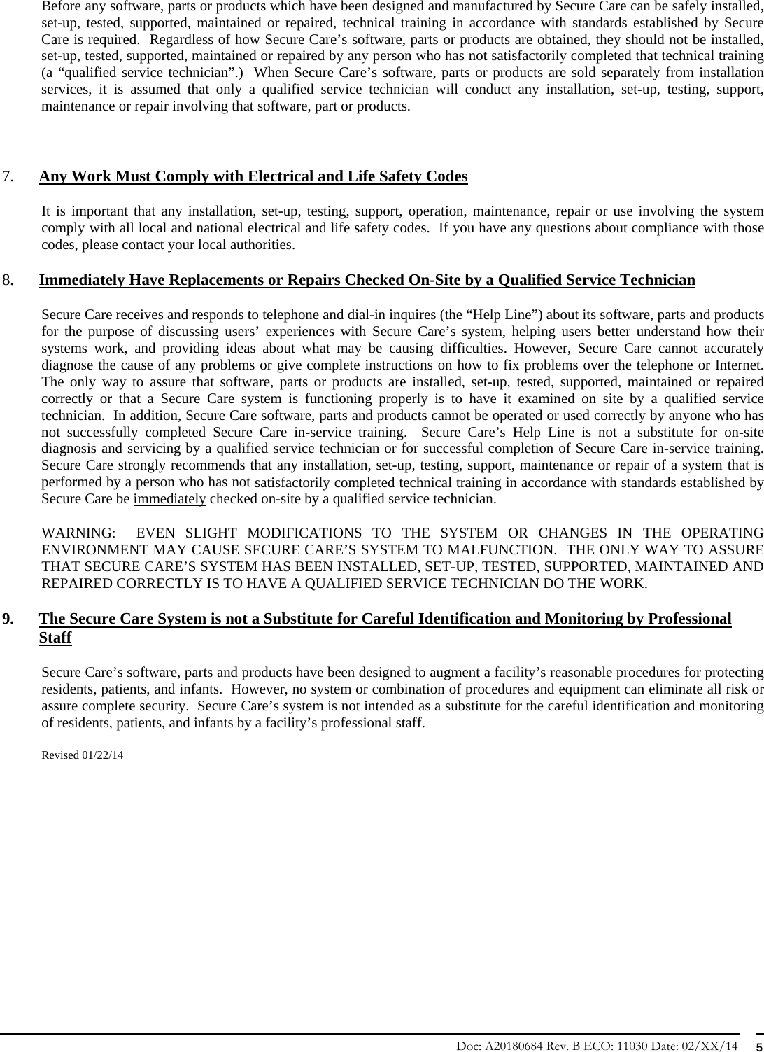 Doc: A20180684 Rev. B ECO: 11030 Date: 02/XX/14  5 Before any software, parts or products which have been designed and manufactured by Secure Care can be safely installed, set-up, tested, supported, maintained or repaired, technical training in accordance with standards established by Secure Care is required.  Regardless of how Secure Care’s software, parts or products are obtained, they should not be installed, set-up, tested, supported, maintained or repaired by any person who has not satisfactorily completed that technical training (a “qualified service technician”.)  When Secure Care’s software, parts or products are sold separately from installation services, it is assumed that only a qualified service technician will conduct any installation, set-up, testing, support, maintenance or repair involving that software, part or products.   7. Any Work Must Comply with Electrical and Life Safety Codes It is important that any installation, set-up, testing, support, operation, maintenance, repair or use involving the system comply with all local and national electrical and life safety codes.  If you have any questions about compliance with those codes, please contact your local authorities. 8. Immediately Have Replacements or Repairs Checked On-Site by a Qualified Service Technician Secure Care receives and responds to telephone and dial-in inquires (the “Help Line”) about its software, parts and products for the purpose of discussing users’ experiences with Secure Care’s system, helping users better understand how their systems work, and providing ideas about what may be causing difficulties. However, Secure Care cannot accurately diagnose the cause of any problems or give complete instructions on how to fix problems over the telephone or Internet.  The only way to assure that software, parts or products are installed, set-up, tested, supported, maintained or repaired correctly or that a Secure Care system is functioning properly is to have it examined on site by a qualified service technician.  In addition, Secure Care software, parts and products cannot be operated or used correctly by anyone who has not successfully completed Secure Care in-service training.  Secure Care’s Help Line is not a substitute for on-site diagnosis and servicing by a qualified service technician or for successful completion of Secure Care in-service training.  Secure Care strongly recommends that any installation, set-up, testing, support, maintenance or repair of a system that is performed by a person who has not satisfactorily completed technical training in accordance with standards established by Secure Care be immediately checked on-site by a qualified service technician.   WARNING:  EVEN SLIGHT MODIFICATIONS TO THE SYSTEM OR CHANGES IN THE OPERATING ENVIRONMENT MAY CAUSE SECURE CARE’S SYSTEM TO MALFUNCTION.  THE ONLY WAY TO ASSURE THAT SECURE CARE’S SYSTEM HAS BEEN INSTALLED, SET-UP, TESTED, SUPPORTED, MAINTAINED AND REPAIRED CORRECTLY IS TO HAVE A QUALIFIED SERVICE TECHNICIAN DO THE WORK. 9. The Secure Care System is not a Substitute for Careful Identification and Monitoring by Professional Staff Secure Care’s software, parts and products have been designed to augment a facility’s reasonable procedures for protecting residents, patients, and infants.  However, no system or combination of procedures and equipment can eliminate all risk or assure complete security.  Secure Care’s system is not intended as a substitute for the careful identification and monitoring of residents, patients, and infants by a facility’s professional staff.   Revised 01/22/14            