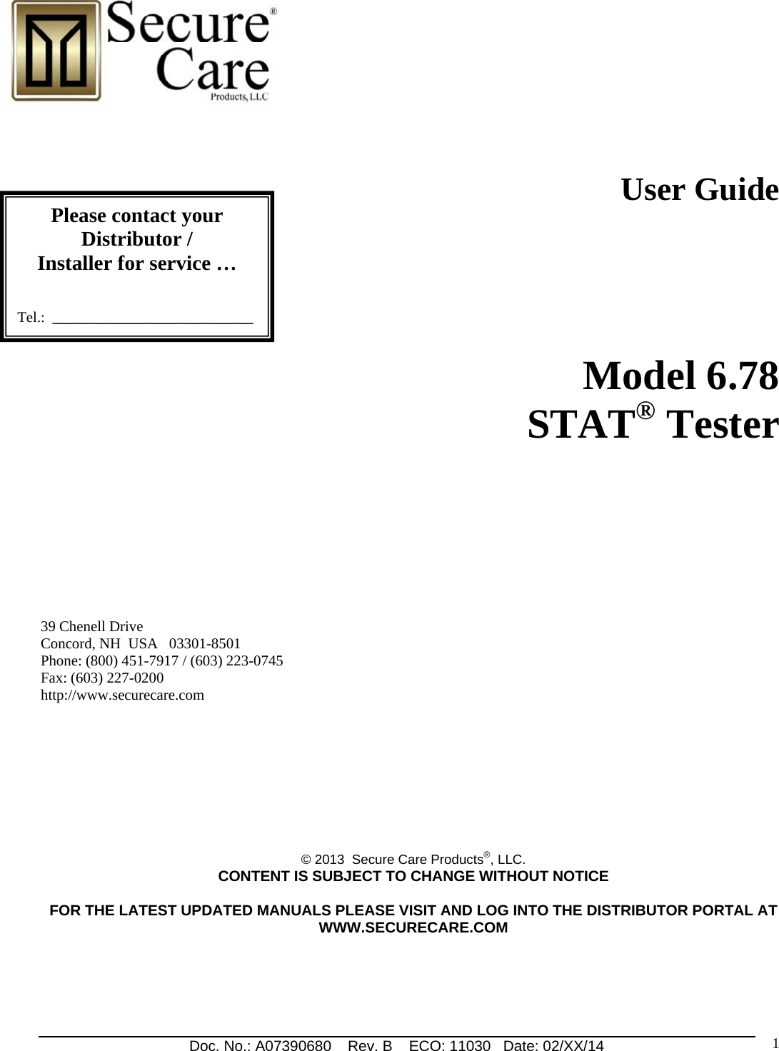 Doc. No.: A07390680    Rev. B    ECO: 11030   Date: 02/XX/14                                                                1                                                              User Guide            Model 6.78  STAT® Tester         39 Chenell Drive       Concord, NH  USA   03301-8501            Phone: (800) 451-7917 / (603) 223-0745 Fax: (603) 227-0200 http://www.securecare.com         © 2013  Secure Care Products®, LLC.  CONTENT IS SUBJECT TO CHANGE WITHOUT NOTICE  FOR THE LATEST UPDATED MANUALS PLEASE VISIT AND LOG INTO THE DISTRIBUTOR PORTAL AT WWW.SECURECARE.COM    Please contact your Distributor / Installer for service …   Tel.:  ___________________________ 