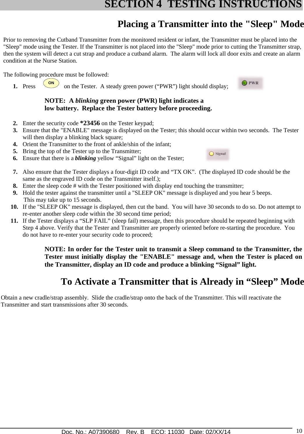 Doc. No.: A07390680    Rev. B    ECO: 11030   Date: 02/XX/14                                                                                                                              10 Placing a Transmitter into the &quot;Sleep&quot; Mode    Prior to removing the Cutband Transmitter from the monitored resident or infant, the Transmitter must be placed into the &quot;Sleep&quot; mode using the Tester. If the Transmitter is not placed into the &quot;Sleep&quot; mode prior to cutting the Transmitter strap, then the system will detect a cut strap and produce a cutband alarm.  The alarm will lock all door exits and create an alarm condition at the Nurse Station.  The following procedure must be followed: 1. Press     ON   on the Tester.  A steady green power (“PWR”) light should display;  NOTE:  A blinking green power (PWR) light indicates a  low battery.  Replace the Tester battery before proceeding.  2. Enter the security code *23456 on the Tester keypad; 3. Ensure that the &quot;ENABLE&quot; message is displayed on the Tester; this should occur within two seconds.  The Tester will then display a blinking black square;        4. Orient the Transmitter to the front of ankle/shin of the infant;  5. Bring the top of the Tester up to the Transmitter; 6. Ensure that there is a blinking yellow “Signal” light on the Tester;  7. Also ensure that the Tester displays a four-digit ID code and “TX OK”.  (The displayed ID code should be the same as the engraved ID code on the Transmitter itself.); 8. Enter the sleep code # with the Tester positioned with display end touching the transmitter; 9. Hold the tester against the transmitter until a &quot;SLEEP OK&quot; message is displayed and you hear 5 beeps.        This may take up to 15 seconds. 10. If the &quot;SLEEP OK&quot; message is displayed, then cut the band.  You will have 30 seconds to do so. Do not attempt to re-enter another sleep code within the 30 second time period; 11. If the Tester displays a “SLP FAIL” (sleep fail) message, then this procedure should be repeated beginning with Step 4 above. Verify that the Tester and Transmitter are properly oriented before re-starting the procedure.  You do not have to re-enter your security code to proceed;  NOTE: In order for the Tester unit to transmit a Sleep command to the Transmitter, the Tester must initially display the &quot;ENABLE&quot; message and, when the Tester is placed on the Transmitter, display an ID code and produce a blinking “Signal” light.   To Activate a Transmitter that is Already in “Sleep” Mode  Obtain a new cradle/strap assembly.  Slide the cradle/strap onto the back of the Transmitter. This will reactivate the Transmitter and start transmissions after 30 seconds.                                                SECTION 4  TESTING INSTRUCTIONS  