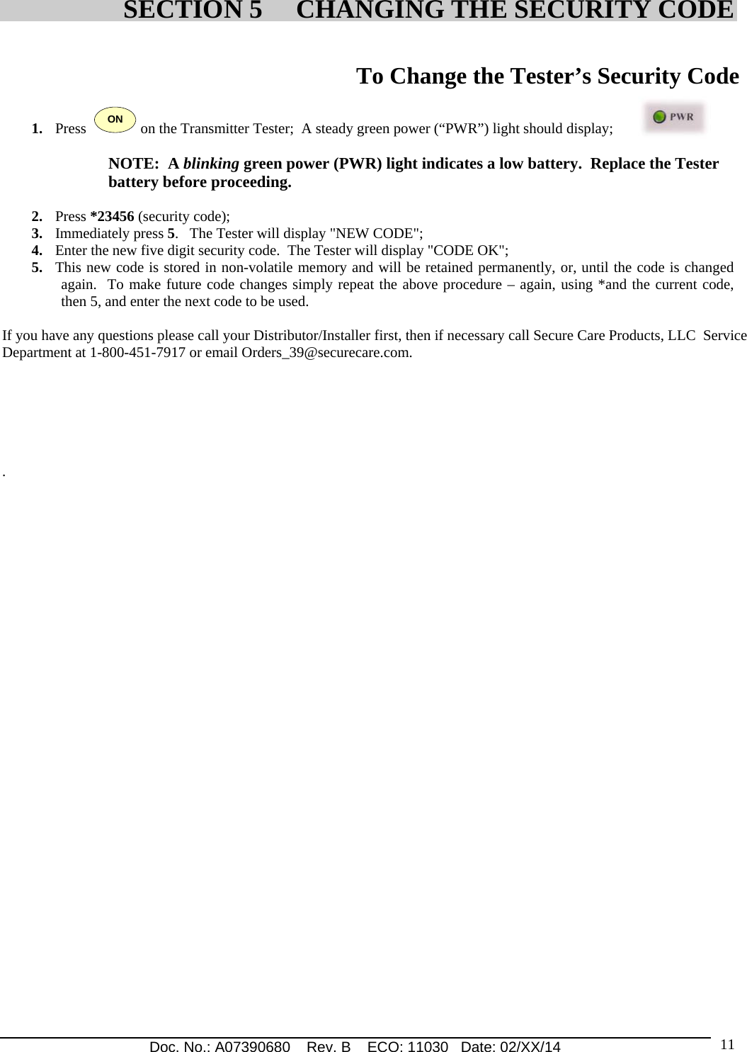 Doc. No.: A07390680    Rev. B    ECO: 11030   Date: 02/XX/14                                                                                                                              11 To Change the Tester’s Security Code  1. Press  ON on the Transmitter Tester;  A steady green power (“PWR”) light should display;  NOTE:  A blinking green power (PWR) light indicates a low battery.  Replace the Tester  battery before proceeding.  2. Press *23456 (security code); 3. Immediately press 5.   The Tester will display &quot;NEW CODE&quot;; 4. Enter the new five digit security code.  The Tester will display &quot;CODE OK&quot;; 5. This new code is stored in non-volatile memory and will be retained permanently, or, until the code is changed again.  To make future code changes simply repeat the above procedure – again, using *and the current code, then 5, and enter the next code to be used.  If you have any questions please call your Distributor/Installer first, then if necessary call Secure Care Products, LLC  Service Department at 1-800-451-7917 or email Orders_39@securecare.com.                                                                                                                               .                                                                                                                                                                                                                                                                                 SECTION 5     CHANGING THE SECURITY CODE