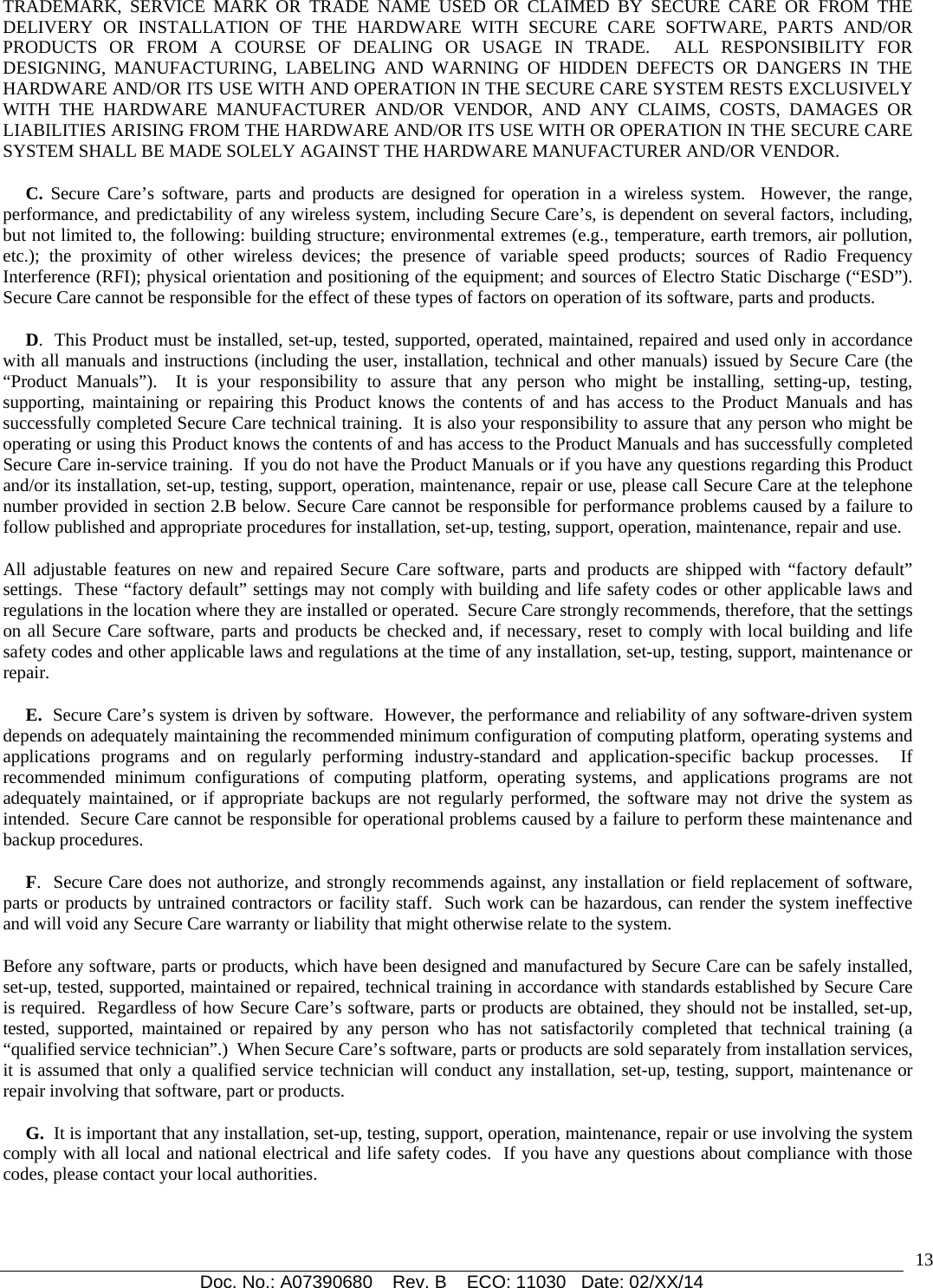  Doc. No.: A07390680    Rev. B    ECO: 11030   Date: 02/XX/14                                                                                                                              13TRADEMARK, SERVICE MARK OR TRADE NAME USED OR CLAIMED BY SECURE CARE OR FROM THE DELIVERY OR INSTALLATION OF THE HARDWARE WITH SECURE CARE SOFTWARE, PARTS AND/OR PRODUCTS OR FROM A COURSE OF DEALING OR USAGE IN TRADE.  ALL RESPONSIBILITY FOR DESIGNING, MANUFACTURING, LABELING AND WARNING OF HIDDEN DEFECTS OR DANGERS IN THE HARDWARE AND/OR ITS USE WITH AND OPERATION IN THE SECURE CARE SYSTEM RESTS EXCLUSIVELY WITH THE HARDWARE MANUFACTURER AND/OR VENDOR, AND ANY CLAIMS, COSTS, DAMAGES OR LIABILITIES ARISING FROM THE HARDWARE AND/OR ITS USE WITH OR OPERATION IN THE SECURE CARE SYSTEM SHALL BE MADE SOLELY AGAINST THE HARDWARE MANUFACTURER AND/OR VENDOR.      C. Secure Care’s software, parts and products are designed for operation in a wireless system.  However, the range, performance, and predictability of any wireless system, including Secure Care’s, is dependent on several factors, including, but not limited to, the following: building structure; environmental extremes (e.g., temperature, earth tremors, air pollution, etc.); the proximity of other wireless devices; the presence of variable speed products; sources of Radio Frequency Interference (RFI); physical orientation and positioning of the equipment; and sources of Electro Static Discharge (“ESD”).  Secure Care cannot be responsible for the effect of these types of factors on operation of its software, parts and products.      D.  This Product must be installed, set-up, tested, supported, operated, maintained, repaired and used only in accordance with all manuals and instructions (including the user, installation, technical and other manuals) issued by Secure Care (the “Product Manuals”).  It is your responsibility to assure that any person who might be installing, setting-up, testing, supporting, maintaining or repairing this Product knows the contents of and has access to the Product Manuals and has successfully completed Secure Care technical training.  It is also your responsibility to assure that any person who might be operating or using this Product knows the contents of and has access to the Product Manuals and has successfully completed Secure Care i
