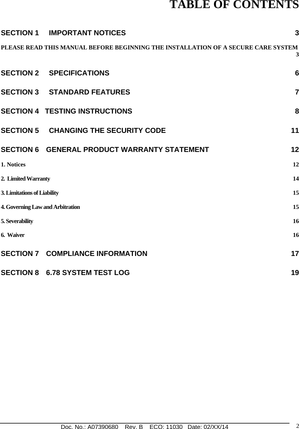 Doc. No.: A07390680    Rev. B    ECO: 11030   Date: 02/XX/14                                                                                                                              2TABLE OF CONTENTS  SECTION 1     IMPORTANT NOTICES  3 PLEASE READ THIS MANUAL BEFORE BEGINNING THE INSTALLATION OF A SECURE CARE SYSTEM  3 SECTION 2     SPECIFICATIONS  6 SECTION 3     STANDARD FEATURES  7 SECTION 4   TESTING INSTRUCTIONS  8 SECTION 5     CHANGING THE SECURITY CODE  11 SECTION 6 GENERAL PRODUCT WARRANTY STATEMENT  12 1. Notices  12 2.  Limited Warranty  14 3. Limitations of Liability  15 4. Governing Law and Arbitration  15 5. Severability  16 6.  Waiver  16 SECTION 7 COMPLIANCE INFORMATION  17 SECTION 8 6.78 SYSTEM TEST LOG  19      