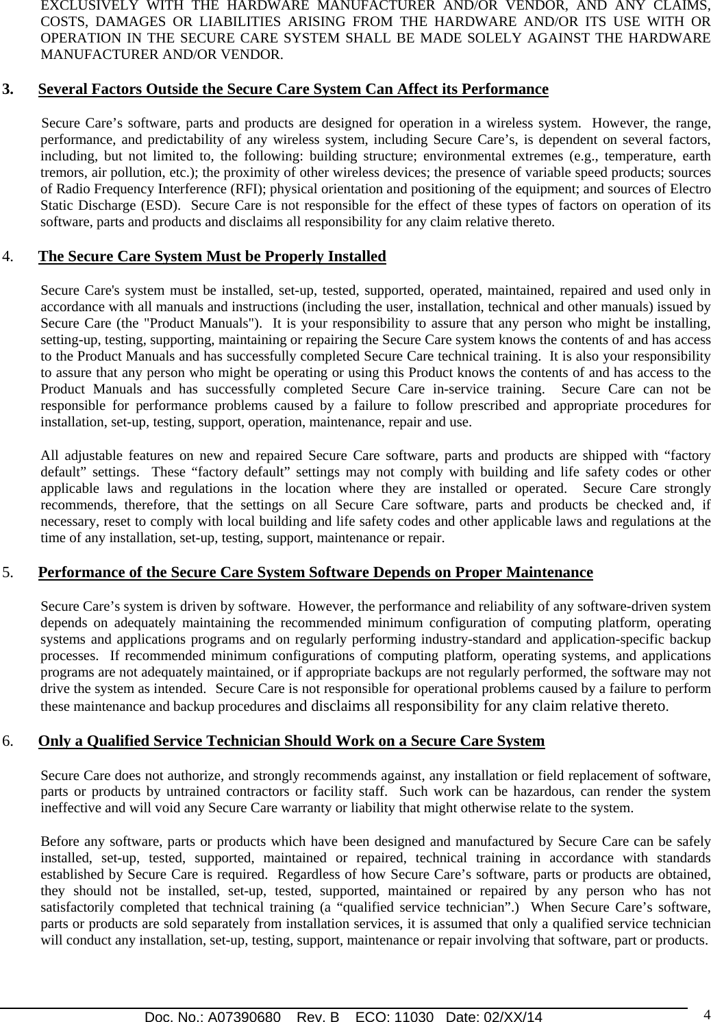 Doc. No.: A07390680    Rev. B    ECO: 11030   Date: 02/XX/14                                                                                                                              4EXCLUSIVELY WITH THE HARDWARE MANUFACTURER AND/OR VENDOR, AND ANY CLAIMS, COSTS, DAMAGES OR LIABILITIES ARISING FROM THE HARDWARE AND/OR ITS USE WITH OR OPERATION IN THE SECURE CARE SYSTEM SHALL BE MADE SOLELY AGAINST THE HARDWARE MANUFACTURER AND/OR VENDOR. 3. Several Factors Outside the Secure Care System Can Affect its Performance            Secure Care’s software, parts and products are designed for operation in a wireless system.  However, the range, performance, and predictability of any wireless system, including Secure Care’s, is dependent on several factors, including, but not limited to, the following: building structure; environmental extremes (e.g., temperature, earth tremors, air pollution, etc.); the proximity of other wireless devices; the presence of variable speed products; sources of Radio Frequency Interference (RFI); physical orientation and positioning of the equipment; and sources of Electro Static Discharge (ESD).  Secure Care is not responsible for the effect of these types of factors on operation of its software, parts and products and disclaims all responsibility for any claim relative thereto. 4. The Secure Care System Must be Properly Installed Secure Care&apos;s system must be installed, set-up, tested, supported, operated, maintained, repaired and used only in accordance with all manuals and instructions (including the user, installation, technical and other manuals) issued by Secure Care (the &quot;Product Manuals&quot;).  It is your responsibility to assure that any person who might be installing, setting-up, testing, supporting, maintaining or repairing the Secure Care system knows the contents of and has access to the Product Manuals and has successfully completed Secure Care technical training.  It is also your responsibility to assure that any person who might be operating or using this Product knows the contents of and has access to the Product Manuals and has successfully completed Secure Care in-service training.  Secure Care can not be responsible for performance problems caused by a failure to follow prescribed and appropriate procedures for installation, set-up, testing, support, operation, maintenance, repair and use. All adjustable features on new and repaired Secure Care software, parts and products are shipped with “factory default” settings.  These “factory default” settings may not comply with building and life safety codes or other applicable laws and regulations in the location where they are installed or operated.  Secure Care strongly recommends, therefore, that the settings on all Secure Care software, parts and products be checked and, if necessary, reset to comply with local building and life safety codes and other applicable laws and regulations at the time of any installation, set-up, testing, support, maintenance or repair. 5. Performance of the Secure Care System Software Depends on Proper Maintenance Secure Care’s system is driven by software.  However, the performance and reliability of any software-driven system depends on adequately maintaining the recommended minimum configuration of computing platform, operating systems and applications programs and on regularly performing industry-standard and application-specific backup processes.  If recommended minimum configurations of computing platform, operating systems, and applications programs are not adequately maintained, or if appropriate backups are not regularly performed, the software may not drive the system as intended.  Secure Care is not responsible for operational problems caused by a failure to perform these maintenance and backup procedures and disclaims all responsibility for any claim relative thereto. 6. Only a Qualified Service Technician Should Work on a Secure Care System Secure Care does not authorize, and strongly recommends against, any installation or field replacement of software, parts or products by untrained contractors or facility staff.  Such work can be hazardous, can render the system ineffective and will void any Secure Care warranty or liability that might otherwise relate to the system.   Before any software, parts or products which have been designed and manufactured by Secure Care can be safely installed, set-up, tested, supported, maintained or repaired, technical training in accordance with standards established by Secure Care is required.  Regardless of how Secure Care’s software, parts or products are obtained, they should not be installed, set-up, tested, supported, maintained or repaired by any person who has not satisfactorily completed that technical training (a “qualified service technician”.)  When Secure Care’s software, parts or products are sold separately from installation services, it is assumed that only a qualified service technician will conduct any installation, set-up, testing, support, maintenance or repair involving that software, part or products.   