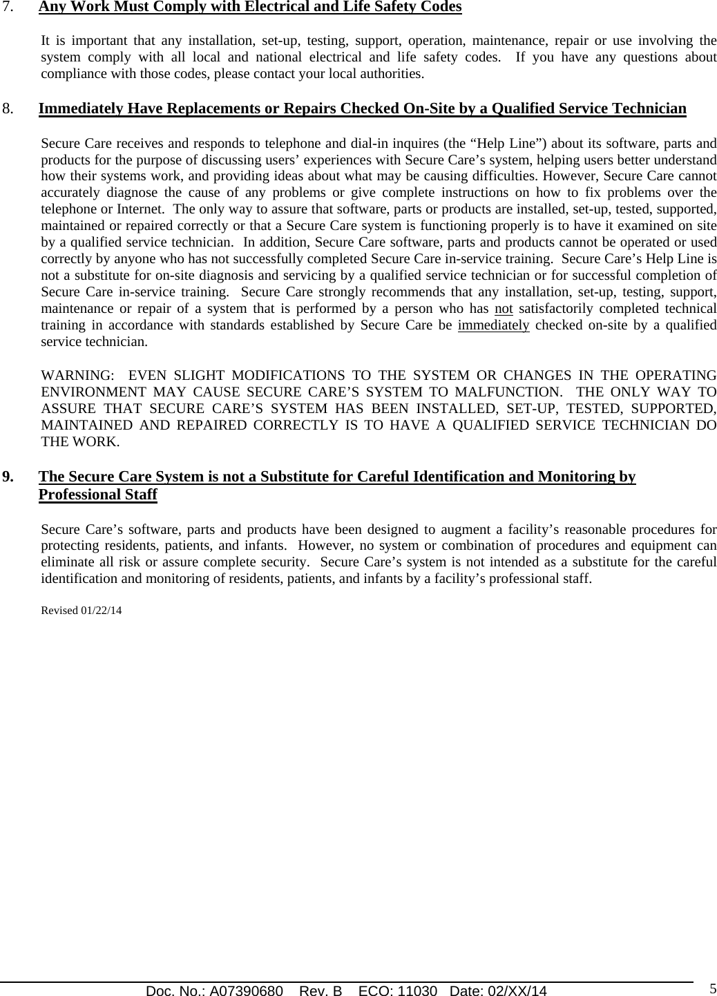 Doc. No.: A07390680    Rev. B    ECO: 11030   Date: 02/XX/14                                                                                                                              5 7. Any Work Must Comply with Electrical and Life Safety Codes It is important that any installation, set-up, testing, support, operation, maintenance, repair or use involving the system comply with all local and national electrical and life safety codes.  If you have any questions about compliance with those codes, please contact your local authorities. 8. Immediately Have Replacements or Repairs Checked On-Site by a Qualified Service Technician Secure Care receives and responds to telephone and dial-in inquires (the “Help Line”) about its software, parts and products for the purpose of discussing users’ experiences with Secure Care’s system, helping users better understand how their systems work, and providing ideas about what may be causing difficulties. However, Secure Care cannot accurately diagnose the cause of any problems or give complete instructions on how to fix problems over the telephone or Internet.  The only way to assure that software, parts or products are installed, set-up, tested, supported, maintained or repaired correctly or that a Secure Care system is functioning properly is to have it examined on site by a qualified service technician.  In addition, Secure Care software, parts and products cannot be operated or used correctly by anyone who has not successfully completed Secure Care in-service training.  Secure Care’s Help Line is not a substitute for on-site diagnosis and servicing by a qualified service technician or for successful completion of Secure Care in-service training.  Secure Care strongly recommends that any installation, set-up, testing, support, maintenance or repair of a system that is performed by a person who has not satisfactorily completed technical training in accordance with standards established by Secure Care be immediately checked on-site by a qualified service technician.   WARNING:  EVEN SLIGHT MODIFICATIONS TO THE SYSTEM OR CHANGES IN THE OPERATING ENVIRONMENT MAY CAUSE SECURE CARE’S SYSTEM TO MALFUNCTION.  THE ONLY WAY TO ASSURE THAT SECURE CARE’S SYSTEM HAS BEEN INSTALLED, SET-UP, TESTED, SUPPORTED, MAINTAINED AND REPAIRED CORRECTLY IS TO HAVE A QUALIFIED SERVICE TECHNICIAN DO THE WORK. 9. The Secure Care System is not a Substitute for Careful Identification and Monitoring by Professional Staff Secure Care’s software, parts and products have been designed to augment a facility’s reasonable procedures for protecting residents, patients, and infants.  However, no system or combination of procedures and equipment can eliminate all risk or assure complete security.  Secure Care’s system is not intended as a substitute for the careful identification and monitoring of residents, patients, and infants by a facility’s professional staff.   Revised 01/22/14   