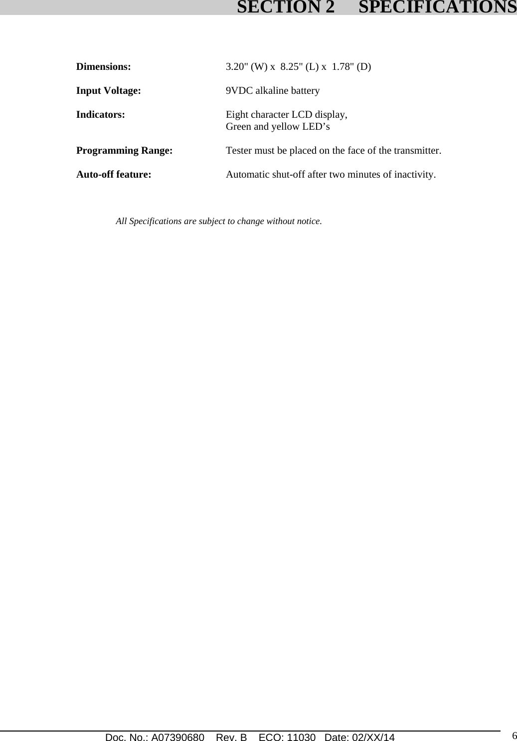 Doc. No.: A07390680    Rev. B    ECO: 11030   Date: 02/XX/14                                                                                                                              6   Dimensions:     3.20&quot; (W) x  8.25&quot; (L) x  1.78&quot; (D)  Input Voltage:      9VDC alkaline battery            Indicators:     Eight character LCD display,  Green and yellow LED’s  Programming Range:    Tester must be placed on the face of the transmitter.             Auto-off feature:     Automatic shut-off after two minutes of inactivity.                     All Specifications are subject to change without notice.     SECTION 2     SPECIFICATIONS