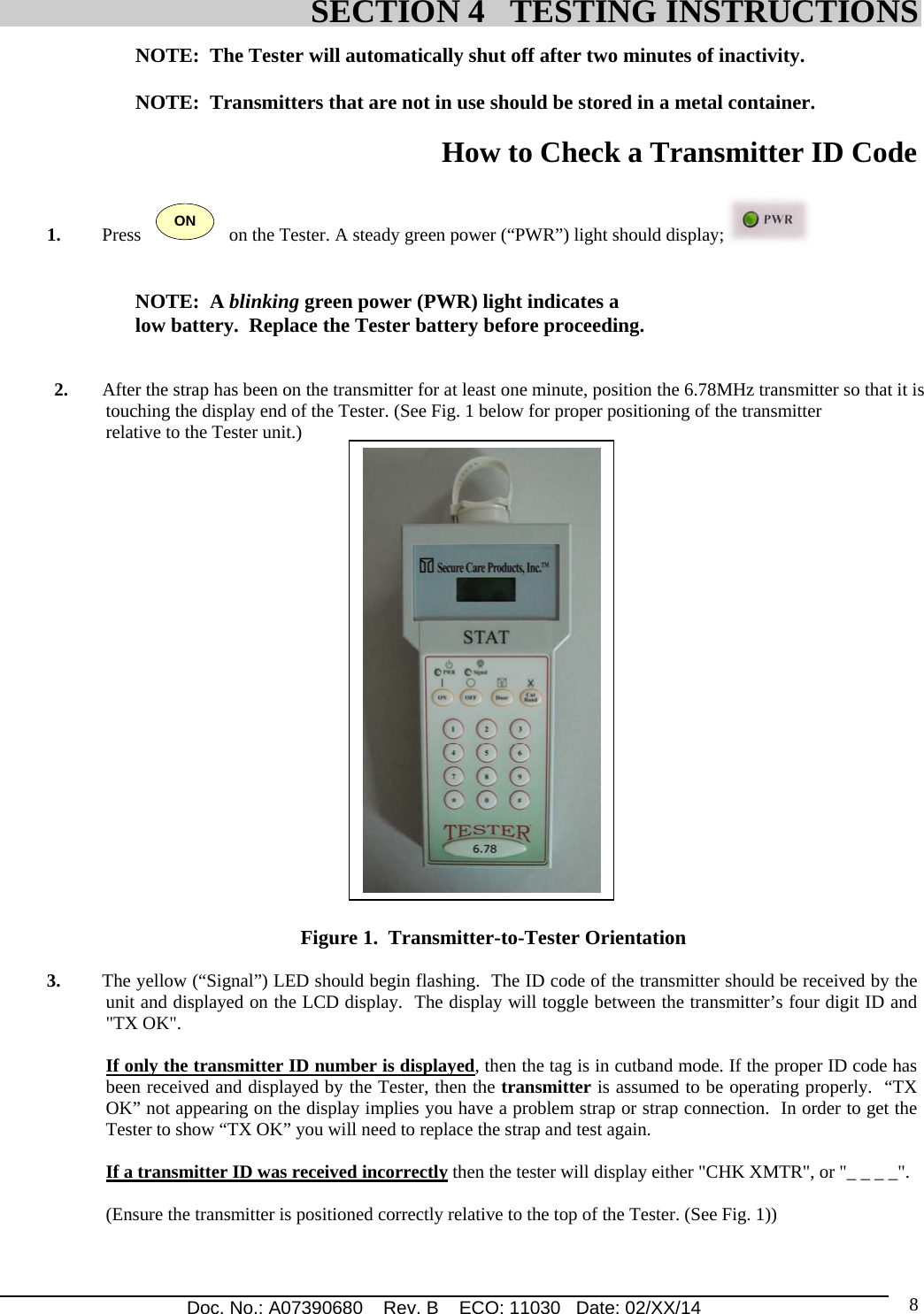 Doc. No.: A07390680    Rev. B    ECO: 11030   Date: 02/XX/14                                                                                                                              8NOTE:  The Tester will automatically shut off after two minutes of inactivity.  NOTE:  Transmitters that are not in use should be stored in a metal container.  How to Check a Transmitter ID Code    1. Press   ON   on the Tester. A steady green power (“PWR”) light should display;     NOTE:  A blinking green power (PWR) light indicates a  low battery.  Replace the Tester battery before proceeding.   2. After the strap has been on the transmitter for at least one minute, position the 6.78MHz transmitter so that it is touching the display end of the Tester. (See Fig. 1 below for proper positioning of the transmitter relative to the Tester unit.)                                                                                    Figure 1.  Transmitter-to-Tester Orientation  3. The yellow (“Signal”) LED should begin flashing.  The ID code of the transmitter should be received by the unit and displayed on the LCD display.  The display will toggle between the transmitter’s four digit ID and &quot;TX OK&quot;.   If only the transmitter ID number is displayed, then the tag is in cutband mode. If the proper ID code has been received and displayed by the Tester, then the transmitter is assumed to be operating properly.  “TX OK” not appearing on the display implies you have a problem strap or strap connection.  In order to get the Tester to show “TX OK” you will need to replace the strap and test again.    If a transmitter ID was received incorrectly then the tester will display either &quot;CHK XMTR&quot;, or &quot;_ _ _ _&quot;.     (Ensure the transmitter is positioned correctly relative to the top of the Tester. (See Fig. 1))     SECTION 4   TESTING INSTRUCTIONS