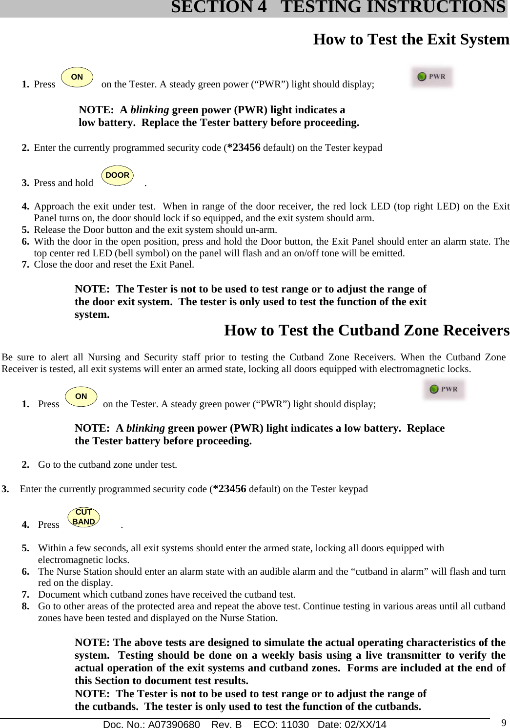 Doc. No.: A07390680    Rev. B    ECO: 11030   Date: 02/XX/14                                                                                                                              9 How to Test the Exit System   1. Press  ON   on the Tester. A steady green power (“PWR”) light should display;  NOTE:  A blinking green power (PWR) light indicates a  low battery.  Replace the Tester battery before proceeding.  2. Enter the currently programmed security code (*23456 default) on the Tester keypad   3. Press and hold   DOOR    . 4. Approach the exit under test.  When in range of the door receiver, the red lock LED (top right LED) on the Exit Panel turns on, the door should lock if so equipped, and the exit system should arm. 5. Release the Door button and the exit system should un-arm. 6. With the door in the open position, press and hold the Door button, the Exit Panel should enter an alarm state. The top center red LED (bell symbol) on the panel will flash and an on/off tone will be emitted.  7. Close the door and reset the Exit Panel.      NOTE:  The Tester is not to be used to test range or to adjust the range of the door exit system.  The tester is only used to test the function of the exit system.  How to Test the Cutband Zone Receivers   Be sure to alert all Nursing and Security staff prior to testing the Cutband Zone Receivers. When the Cutband Zone Receiver is tested, all exit systems will enter an armed state, locking all doors equipped with electromagnetic locks.  1. Press  ON  on the Tester. A steady green power (“PWR”) light should display;  NOTE:  A blinking green power (PWR) light indicates a low battery.  Replace the Tester battery before proceeding.  2. Go to the cutband zone under test.  3. Enter the currently programmed security code (*23456 default) on the Tester keypad   4. Press   CUTBAND        .   5. Within a few seconds, all exit systems should enter the armed state, locking all doors equipped with    electromagnetic locks.  6. The Nurse Station should enter an alarm state with an audible alarm and the “cutband in alarm” will flash and turn red on the display.  7. Document which cutband zones have received the cutband test.  8. Go to other areas of the protected area and repeat the above test. Continue testing in various areas until all cutband zones have been tested and displayed on the Nurse Station.   NOTE: The above tests are designed to simulate the actual operating characteristics of the system.  Testing should be done on a weekly basis using a live transmitter to verify the actual operation of the exit systems and cutband zones.  Forms are included at the end of this Section to document test results.  NOTE:  The Tester is not to be used to test range or to adjust the range of the cutbands.  The tester is only used to test the function of the cutbands.                                  SECTION 4   TESTING INSTRUCTIONS 