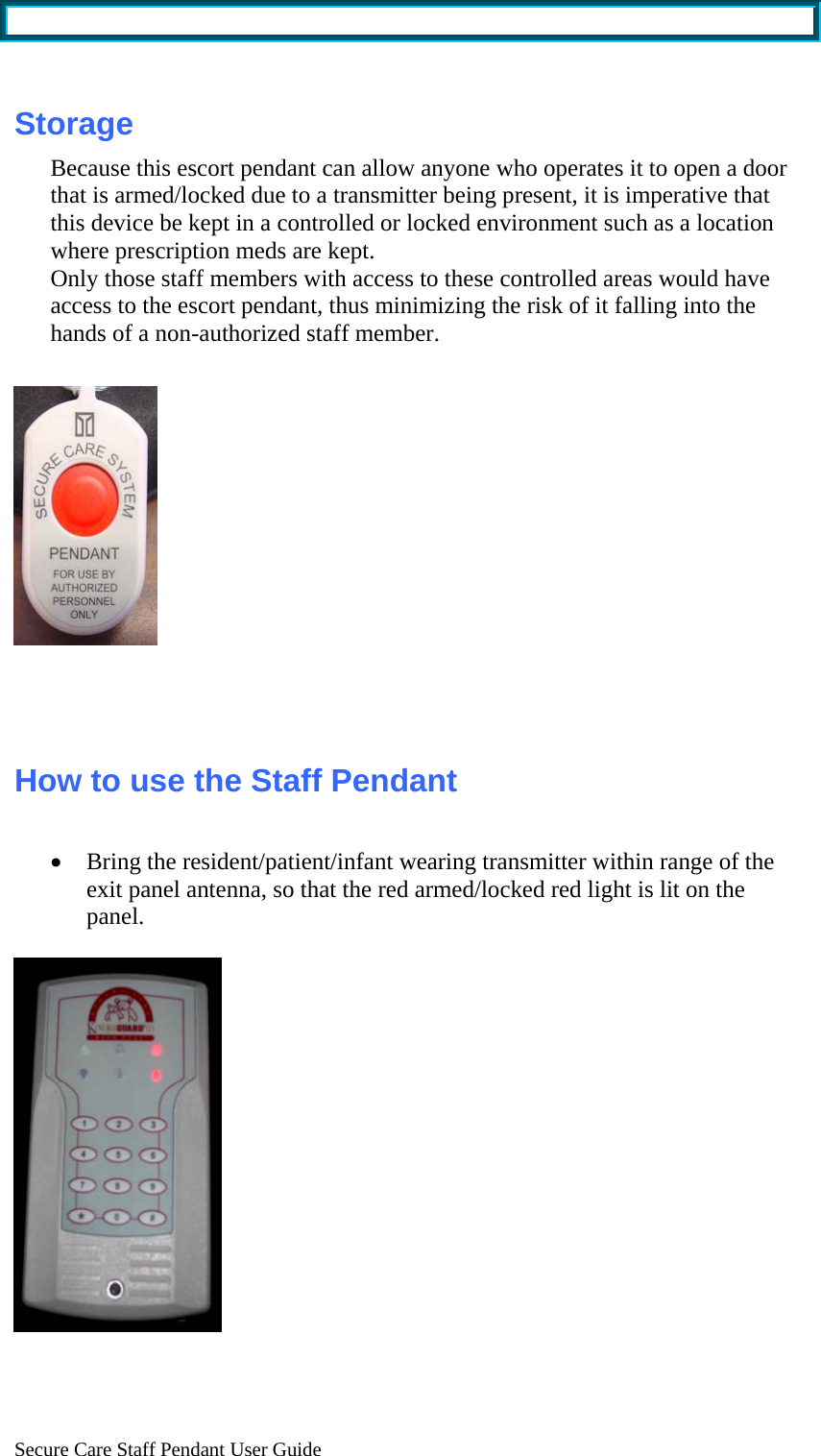  Secure Care Staff Pendant User Guide  Storage Because this escort pendant can allow anyone who operates it to open a door that is armed/locked due to a transmitter being present, it is imperative that this device be kept in a controlled or locked environment such as a location where prescription meds are kept. Only those staff members with access to these controlled areas would have access to the escort pendant, thus minimizing the risk of it falling into the hands of a non-authorized staff member.      How to use the Staff Pendant  • Bring the resident/patient/infant wearing transmitter within range of the exit panel antenna, so that the red armed/locked red light is lit on the panel.     