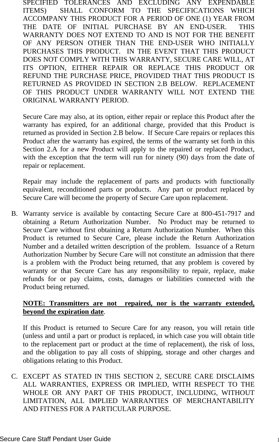    Secure Care Staff Pendant User Guide    ) SPECIFIED TOLERANCES AND EXCLUDING ANY EXPENDABLE ITEMS)  SHALL CONFORM TO THE SPECIFICATIONS WHICH ACCOMPANY THIS PRODUCT FOR A PERIOD OF ONE (1) YEAR FROM THE DATE OF INITIAL PURCHASE BY AN END-USER.  THIS WARRANTY DOES NOT EXTEND TO AND IS NOT FOR THE BENEFIT OF ANY PERSON OTHER THAN THE END-USER WHO INITIALLY PURCHASES THIS PRODUCT.  IN THE EVENT THAT THIS PRODUCT DOES NOT COMPLY WITH THIS WARRANTY, SECURE CARE WILL, AT ITS OPTION, EITHER REPAIR OR REPLACE THIS PRODUCT OR REFUND THE PURCHASE PRICE, PROVIDED THAT THIS PRODUCT IS RETURNED AS PROVIDED IN SECTION 2.B BELOW.  REPLACEMENT OF THIS PRODUCT UNDER WARRANTY WILL NOT EXTEND THE ORIGINAL WARRANTY PERIOD.  Secure Care may also, at its option, either repair or replace this Product after the warranty has expired, for an additional charge, provided that this Product is returned as provided in Section 2.B below.  If Secure Care repairs or replaces this Product after the warranty has expired, the terms of the warranty set forth in this Section 2.A for a new Product will apply to the repaired or replaced Product, with the exception that the term will run for ninety (90) days from the date of repair or replacement. Repair may include the replacement of parts and products with functionally equivalent, reconditioned parts or products.  Any part or product replaced by Secure Care will become the property of Secure Care upon replacement. B. Warranty service is available by contacting Secure Care at 800-451-7917 and obtaining a Return Authorization Number.  No Product may be returned to Secure Care without first obtaining a Return Authorization Number.  When this Product is returned to Secure Care, please include the Return Authorization Number and a detailed written description of the problem.  Issuance of a Return Authorization Number by Secure Care will not constitute an admission that there is a problem with the Product being returned, that any problem is covered by warranty or that Secure Care has any responsibility to repair, replace, make refunds for or pay claims, costs, damages or liabilities connected with the Product being returned.   NOTE: Transmitters are not  repaired, nor is the warranty extended, beyond the expiration date.  If this Product is returned to Secure Care for any reason, you will retain title (unless and until a part or product is replaced, in which case you will obtain title to the replacement part or product at the time of replacement), the risk of loss, and the obligation to pay all costs of shipping, storage and other charges and obligations relating to this Product. C. EXCEPT AS STATED IN THIS SECTION 2, SECURE CARE DISCLAIMS ALL WARRANTIES, EXPRESS OR IMPLIED, WITH RESPECT TO THE WHOLE OR ANY PART OF THIS PRODUCT, INCLUDING, WITHOUT LIMITATION, ALL IMPLIED WARRANTIES OF MERCHANTABILITY AND FITNESS FOR A PARTICULAR PURPOSE.   