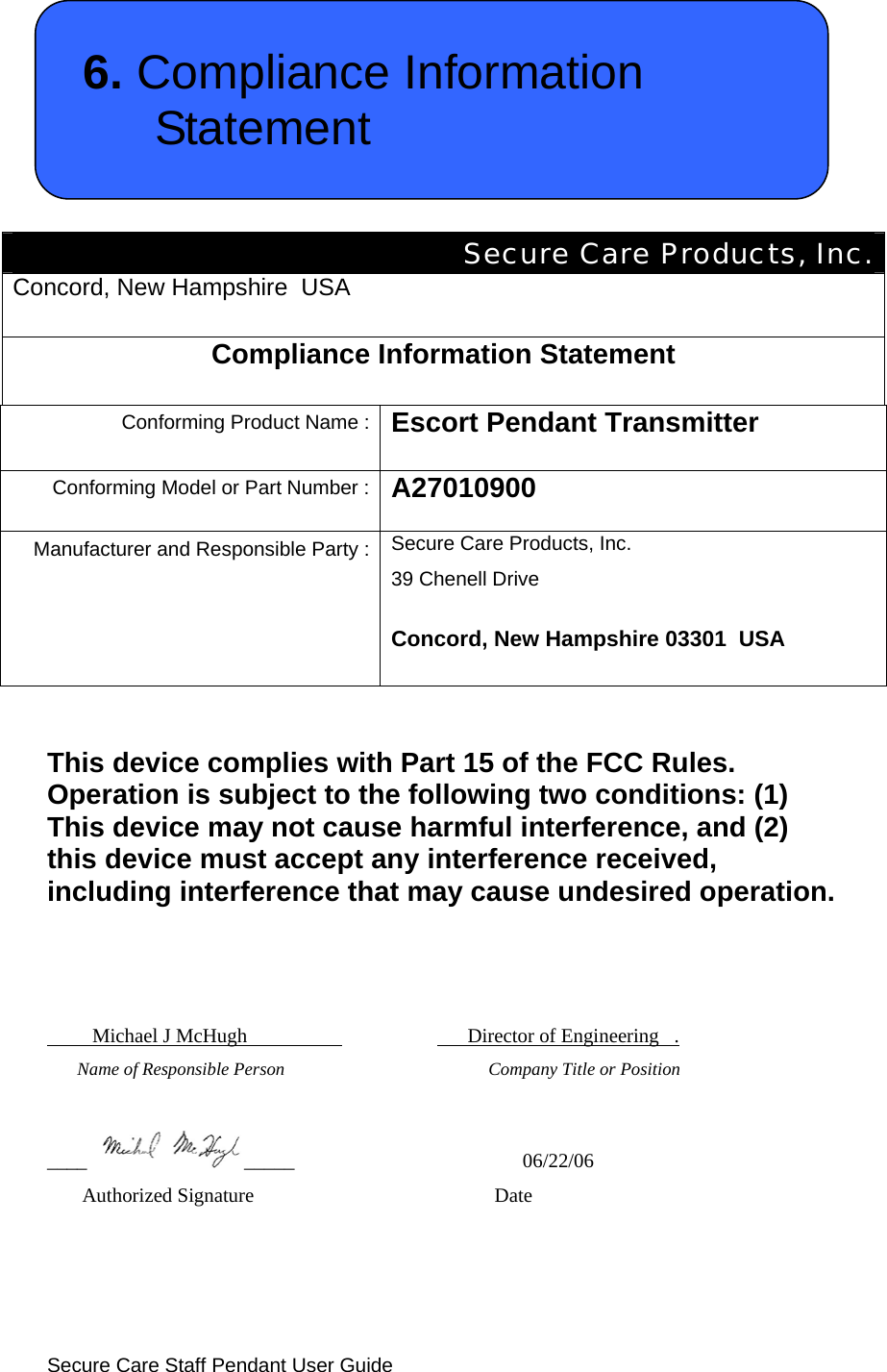  Secure Care Staff Pendant User Guide  6. Compliance Information Statement   Secure Care Products, Inc. Concord, New Hampshire  USA  Compliance Information Statement  Conforming Product Name : Escort Pendant Transmitter  Conforming Model or Part Number : A27010900  Manufacturer and Responsible Party : Secure Care Products, Inc. 39 Chenell Drive Concord, New Hampshire 03301  USA   This device complies with Part 15 of the FCC Rules. Operation is subject to the following two conditions: (1) This device may not cause harmful interference, and (2) this device must accept any interference received, including interference that may cause undesired operation.             Michael J McHugh                                 Director of Engineering   .       Name of Responsible Person                                       Company Title or Position  ____ _____                           06/22/06        Authorized Signature           Date  