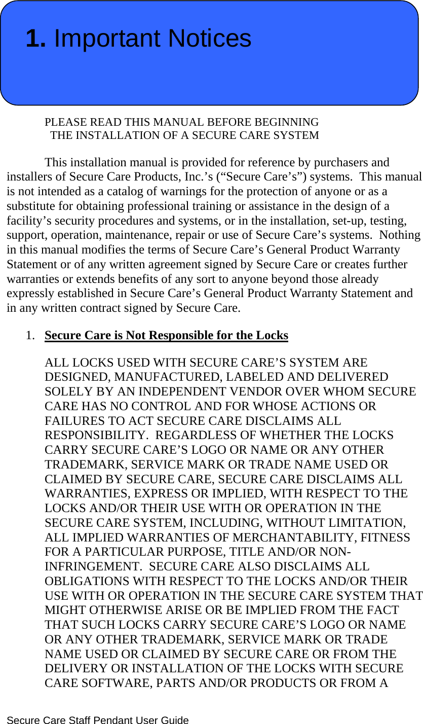  Secure Care Staff Pendant User Guide  1. Important Notices   PLEASE READ THIS MANUAL BEFORE BEGINNING                THE INSTALLATION OF A SECURE CARE SYSTEM  This installation manual is provided for reference by purchasers and installers of Secure Care Products, Inc.’s (“Secure Care’s”) systems.  This manual is not intended as a catalog of warnings for the protection of anyone or as a substitute for obtaining professional training or assistance in the design of a facility’s security procedures and systems, or in the installation, set-up, testing, support, operation, maintenance, repair or use of Secure Care’s systems.  Nothing in this manual modifies the terms of Secure Care’s General Product Warranty Statement or of any written agreement signed by Secure Care or creates further warranties or extends benefits of any sort to anyone beyond those already expressly established in Secure Care’s General Product Warranty Statement and in any written contract signed by Secure Care. 1. Secure Care is Not Responsible for the Locks ALL LOCKS USED WITH SECURE CARE’S SYSTEM ARE DESIGNED, MANUFACTURED, LABELED AND DELIVERED SOLELY BY AN INDEPENDENT VENDOR OVER WHOM SECURE CARE HAS NO CONTROL AND FOR WHOSE ACTIONS OR FAILURES TO ACT SECURE CARE DISCLAIMS ALL RESPONSIBILITY.  REGARDLESS OF WHETHER THE LOCKS CARRY SECURE CARE’S LOGO OR NAME OR ANY OTHER TRADEMARK, SERVICE MARK OR TRADE NAME USED OR CLAIMED BY SECURE CARE, SECURE CARE DISCLAIMS ALL WARRANTIES, EXPRESS OR IMPLIED, WITH RESPECT TO THE LOCKS AND/OR THEIR USE WITH OR OPERATION IN THE SECURE CARE SYSTEM, INCLUDING, WITHOUT LIMITATION, ALL IMPLIED WARRANTIES OF MERCHANTABILITY, FITNESS FOR A PARTICULAR PURPOSE, TITLE AND/OR NON-INFRINGEMENT.  SECURE CARE ALSO DISCLAIMS ALL OBLIGATIONS WITH RESPECT TO THE LOCKS AND/OR THEIR USE WITH OR OPERATION IN THE SECURE CARE SYSTEM THAT MIGHT OTHERWISE ARISE OR BE IMPLIED FROM THE FACT THAT SUCH LOCKS CARRY SECURE CARE’S LOGO OR NAME OR ANY OTHER TRADEMARK, SERVICE MARK OR TRADE NAME USED OR CLAIMED BY SECURE CARE OR FROM THE DELIVERY OR INSTALLATION OF THE LOCKS WITH SECURE CARE SOFTWARE, PARTS AND/OR PRODUCTS OR FROM A 