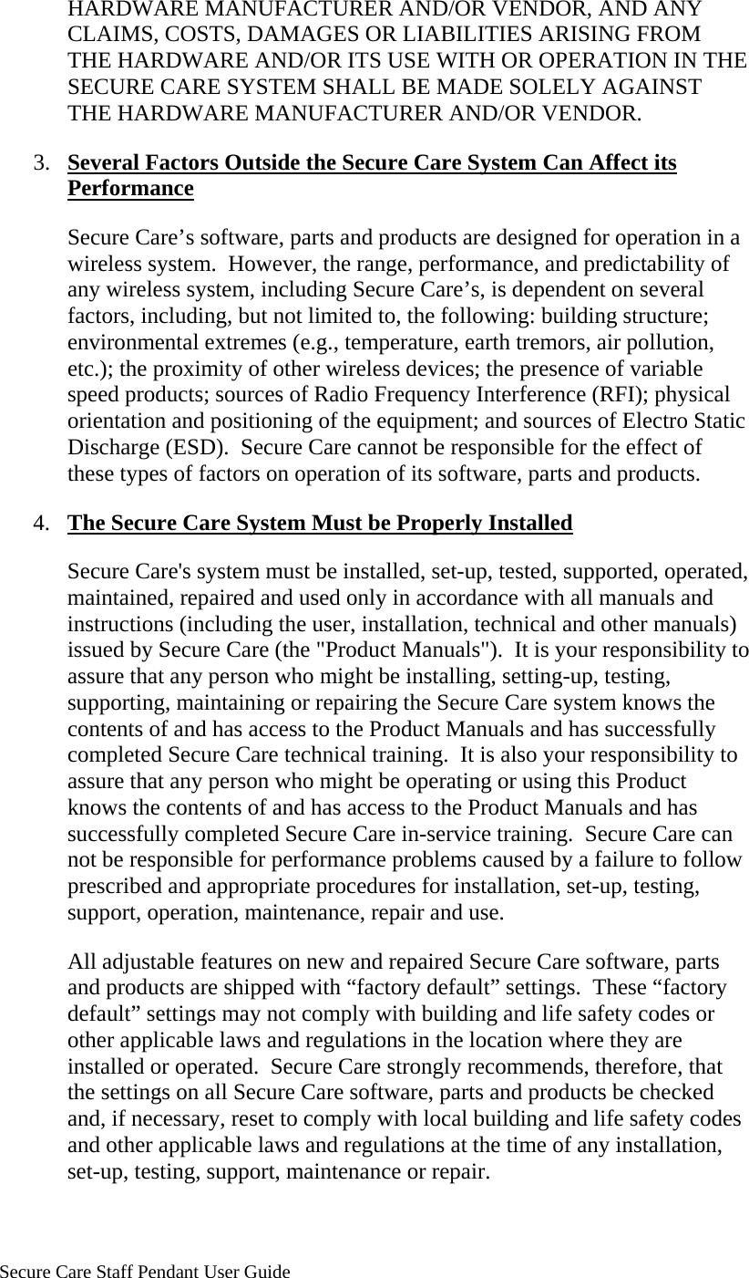     Secure Care Staff Pendant User Guide  HARDWARE MANUFACTURER AND/OR VENDOR, AND ANY CLAIMS, COSTS, DAMAGES OR LIABILITIES ARISING FROM THE HARDWARE AND/OR ITS USE WITH OR OPERATION IN THE SECURE CARE SYSTEM SHALL BE MADE SOLELY AGAINST THE HARDWARE MANUFACTURER AND/OR VENDOR. 3. Several Factors Outside the Secure Care System Can Affect its Performance Secure Care’s software, parts and products are designed for operation in a wireless system.  However, the range, performance, and predictability of any wireless system, including Secure Care’s, is dependent on several factors, including, but not limited to, the following: building structure; environmental extremes (e.g., temperature, earth tremors, air pollution, etc.); the proximity of other wireless devices; the presence of variable speed products; sources of Radio Frequency Interference (RFI); physical orientation and positioning of the equipment; and sources of Electro Static Discharge (ESD).  Secure Care cannot be responsible for the effect of these types of factors on operation of its software, parts and products. 4. The Secure Care System Must be Properly Installed Secure Care&apos;s system must be installed, set-up, tested, supported, operated, maintained, repaired and used only in accordance with all manuals and instructions (including the user, installation, technical and other manuals) issued by Secure Care (the &quot;Product Manuals&quot;).  It is your responsibility to assure that any person who might be installing, setting-up, testing, supporting, maintaining or repairing the Secure Care system knows the contents of and has access to the Product Manuals and has successfully completed Secure Care technical training.  It is also your responsibility to assure that any person who might be operating or using this Product knows the contents of and has access to the Product Manuals and has successfully completed Secure Care in-service training.  Secure Care can not be responsible for performance problems caused by a failure to follow prescribed and appropriate procedures for installation, set-up, testing, support, operation, maintenance, repair and use. All adjustable features on new and repaired Secure Care software, parts and products are shipped with “factory default” settings.  These “factory default” settings may not comply with building and life safety codes or other applicable laws and regulations in the location where they are installed or operated.  Secure Care strongly recommends, therefore, that the settings on all Secure Care software, parts and products be checked and, if necessary, reset to comply with local building and life safety codes and other applicable laws and regulations at the time of any installation, set-up, testing, support, maintenance or repair. 