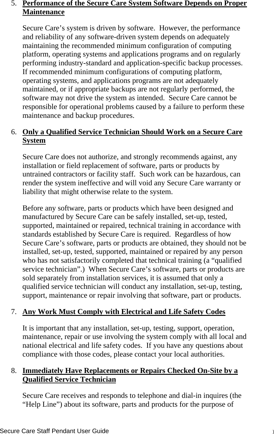    Secure Care Staff Pendant User Guide    ) 5. Performance of the Secure Care System Software Depends on Proper Maintenance Secure Care’s system is driven by software.  However, the performance and reliability of any software-driven system depends on adequately maintaining the recommended minimum configuration of computing platform, operating systems and applications programs and on regularly performing industry-standard and application-specific backup processes.  If recommended minimum configurations of computing platform, operating systems, and applications programs are not adequately maintained, or if appropriate backups are not regularly performed, the software may not drive the system as intended.  Secure Care cannot be responsible for operational problems caused by a failure to perform these maintenance and backup procedures. 6. Only a Qualified Service Technician Should Work on a Secure Care System Secure Care does not authorize, and strongly recommends against, any installation or field replacement of software, parts or products by untrained contractors or facility staff.  Such work can be hazardous, can render the system ineffective and will void any Secure Care warranty or liability that might otherwise relate to the system.   Before any software, parts or products which have been designed and manufactured by Secure Care can be safely installed, set-up, tested, supported, maintained or repaired, technical training in accordance with standards established by Secure Care is required.  Regardless of how Secure Care’s software, parts or products are obtained, they should not be installed, set-up, tested, supported, maintained or repaired by any person who has not satisfactorily completed that technical training (a “qualified service technician”.)  When Secure Care’s software, parts or products are sold separately from installation services, it is assumed that only a qualified service technician will conduct any installation, set-up, testing, support, maintenance or repair involving that software, part or products.  7. Any Work Must Comply with Electrical and Life Safety Codes It is important that any installation, set-up, testing, support, operation, maintenance, repair or use involving the system comply with all local and national electrical and life safety codes.  If you have any questions about compliance with those codes, please contact your local authorities. 8. Immediately Have Replacements or Repairs Checked On-Site by a Qualified Service Technician Secure Care receives and responds to telephone and dial-in inquires (the “Help Line”) about its software, parts and products for the purpose of 