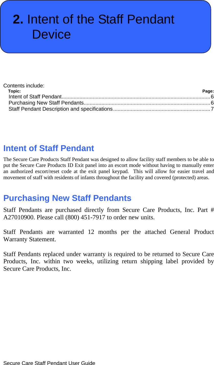  Secure Care Staff Pendant User Guide  2. Intent of the Staff Pendant Device   Contents include: Topic:  Page: Intent of Staff Pendant.....................................................................................................6 Purchasing New Staff Pendants......................................................................................6 Staff Pendant Description and specifications..................................................................7    Intent of Staff Pendant The Secure Care Products Staff Pendant was designed to allow facility staff members to be able to put the Secure Care Products ID Exit panel into an escort mode without having to manually enter an authorized escort/reset code at the exit panel keypad.  This will allow for easier travel and movement of staff with residents of infants throughout the facility and covered (protected) areas.   Purchasing New Staff Pendants Staff Pendants are purchased directly from Secure Care Products, Inc. Part # A27010900. Please call (800) 451-7917 to order new units.  Staff Pendants are warranted 12 months per the attached General Product Warranty Statement.  Staff Pendants replaced under warranty is required to be returned to Secure Care Products, Inc. within two weeks, utilizing return shipping label provided by Secure Care Products, Inc.          