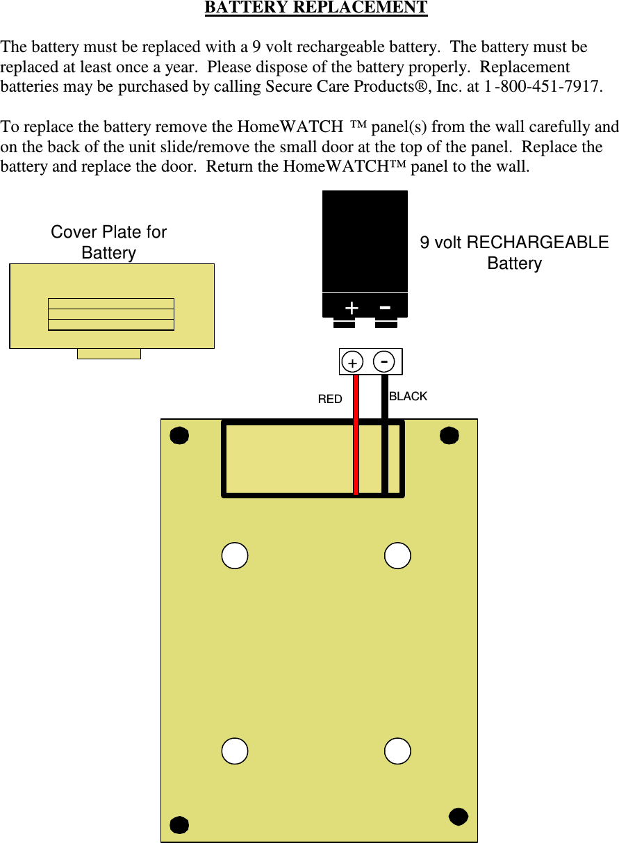 BATTERY REPLACEMENTThe battery must be replaced with a 9 volt rechargeable battery.  The battery must bereplaced at least once a year.  Please dispose of the battery properly.  Replacementbatteries may be purchased by calling Secure Care Products®, Inc. at 1 -800-451-7917.To replace the battery remove the HomeWATCH ™ panel(s) from the wall carefully andon the back of the unit slide/remove the small door at the top of the panel.  Replace thebattery and replace the door.  Return the HomeWATCH™ panel to the wall.9 volt RECHARGEABLEBattery + -Cover Plate forBatteryRED BLACK+-