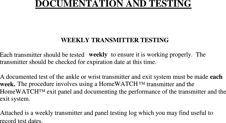 DOCUMENTATION AND TESTINGWEEKLY TRANSMITTER TESTINGEach transmitter should be testedweeklyto ensure it is working properly.  Thetransmitter should be checked for expiration date at this time.A documented test of the ankle or wrist transmitter and exit system must be madeeachweek.The procedure involves using a HomeWATCH ™ transmitter and theHomeWATCH™ exit panel and documenting the performance of the transmitter and theexit system.Attached is a weekly transmitter and panel testing log which you may find useful torecord test dates.