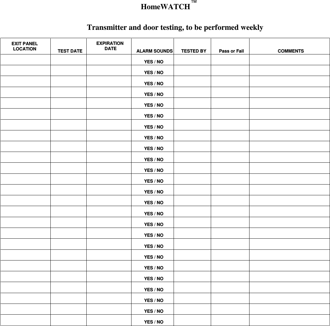 Transmitter and door testing, to be performed weeklyEXIT PANELLOCATION TEST DATEEXPIRATION DATE ALARM SOUNDS TESTED BY Pass or Fail COMMENTSYES / NOYES / NOYES / NOYES / NOYES / NOYES / NOYES / NOYES / NOYES / NOYES / NOYES / NOYES / NOYES / NOYES / NOYES / NOYES / NOYES / NOYES / NOYES / NOYES / NOYES / NOYES / NOYES / NOYES / NOYES / NOHomeWATCHTM