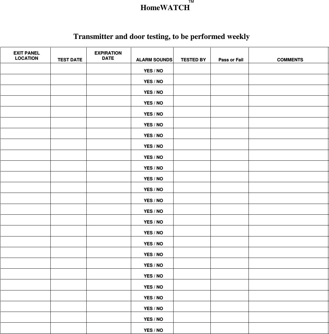 Transmitter and door testing, to be performed weeklyEXIT PANELLOCATION TEST DATEEXPIRATIONDATE ALARM SOUNDS TESTED BY Pass or Fail COMMENTSYES / NOYES / NOYES / NOYES / NOYES / NOYES / NOYES / NOYES / NOYES / NOYES / NOYES / NOYES / NOYES / NOYES / NOYES / NOYES / NOYES / NOYES / NOYES / NOYES / NOYES / NOYES / NOYES / NOYES / NOYES / NOHomeWATCHTM