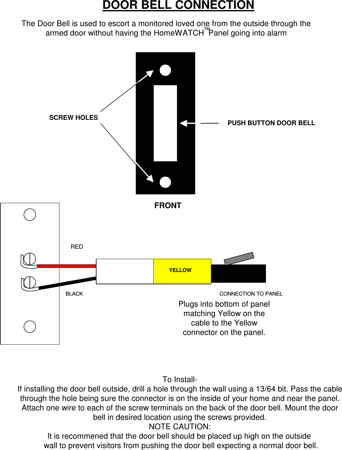 DOOR BELL CONNECTIONThe Door Bell is used to escort a monitored loved one from the outside through thearmed door without having the HomeWATCH  Panel going into alarmTMSCREW HOLES PUSH BUTTON DOOR BELLYELLOWREDBLACK CONNECTION TO PANELFRONTPlugs into bottom of panelmatching Yellow on thecable to the Yellowconnector on the panel.To Install-If installing the door bell outside, drill a hole through the wall using a 13/64 bit. Pass the cablethrough the hole being sure the connector is on the inside of your home and near the panel.Attach one wire to each of the screw terminals on the back of the door bell. Mount the doorbell in desired location using the screws provided.NOTE CAUTION: wall to prevent visitors from pushing the door bell expecting a normal door bell.It is recommened that the door bell should be placed up high on the outside