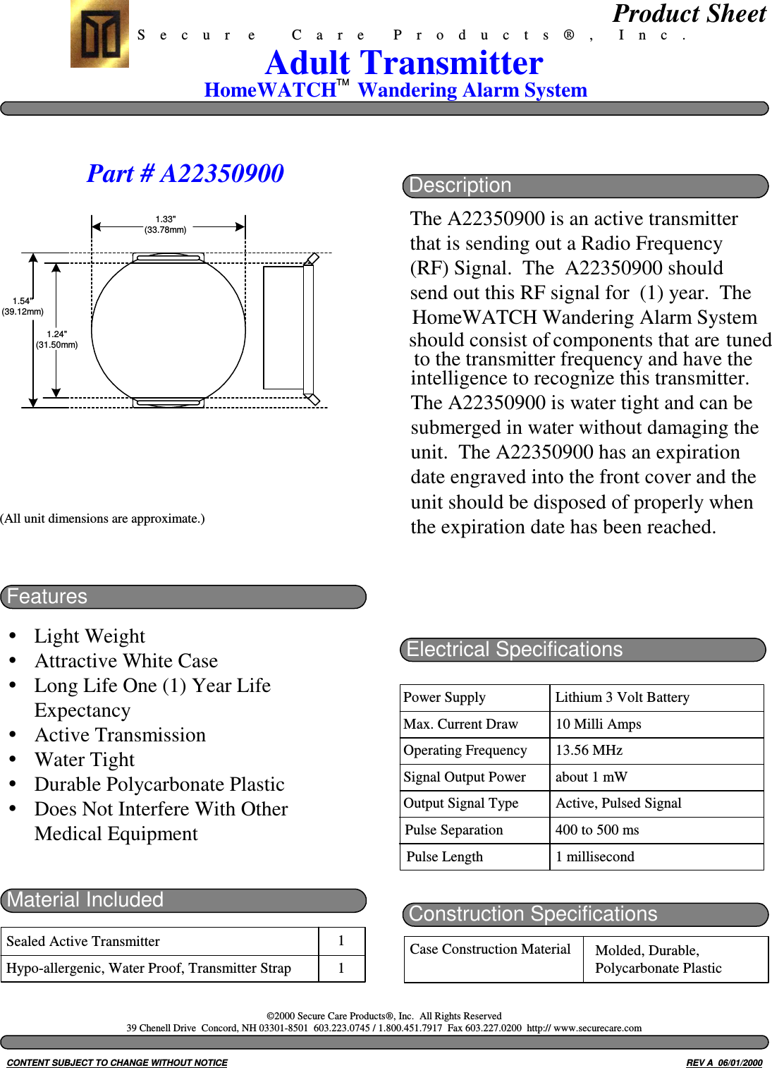 (All unit dimensions are approximate.)S    e    c    u    r     e          C    a    r    e        P    r    o    d    u    c    t    s    ®    ,       I    n    c    .HomeWATCH    Wandering Alarm SystemAdult TransmitterFeaturesLight WeightAttractive White CaseLong Life One (1) Year LifeExpectancyActive TransmissionWater TightDurable Polycarbonate PlasticDoes Not Interfere With OtherMedical EquipmentMaterial IncludedSealed Active TransmitterHypo-allergenic, Water Proof, Transmitter Strap11Electrical SpecificationsPower SupplyMax. Current DrawOperating FrequencySignal Output PowerOutput Signal TypeLithium 3 Volt Battery10 Milli Amps13.56 MHzabout 1 mWActive, Pulsed SignalPulse Separation 400 to 500 msPulse Length 1 millisecondConstruction SpecificationsCase Construction Material Molded, Durable,Polycarbonate PlasticCONTENT SUBJECT TO CHANGE WITHOUT NOTICE REV A  06/01/2000Product Sheet©2000 Secure Care Products®, Inc.  All Rights Reserved39 Chenell Drive  Concord, NH 03301-8501  603.223.0745 / 1.800.451.7917  Fax 603.227.0200  http:// www.securecare.comTMtransmitter frequency and have the to theintelligence to recognize this transmitter.The A22350900 is water tight and can besubmerged in water without damaging theunit.  The A22350900 has an expirationdate engraved into the front cover and theunit should be disposed of properly whenthe expiration date has been reached.DescriptionThe A22350900 is an active transmitterthat is sending out a Radio Frequency(RF) Signal.  The  A22350900 shouldsend out this RF signal for  (1) year.  TheHomeWATCH Wandering Alarm Systemcomponents that areshould consist of tunedPart # A223509001.54&quot;(39.12mm)1.24&quot;(31.50mm)1.33&quot;(33.78mm)