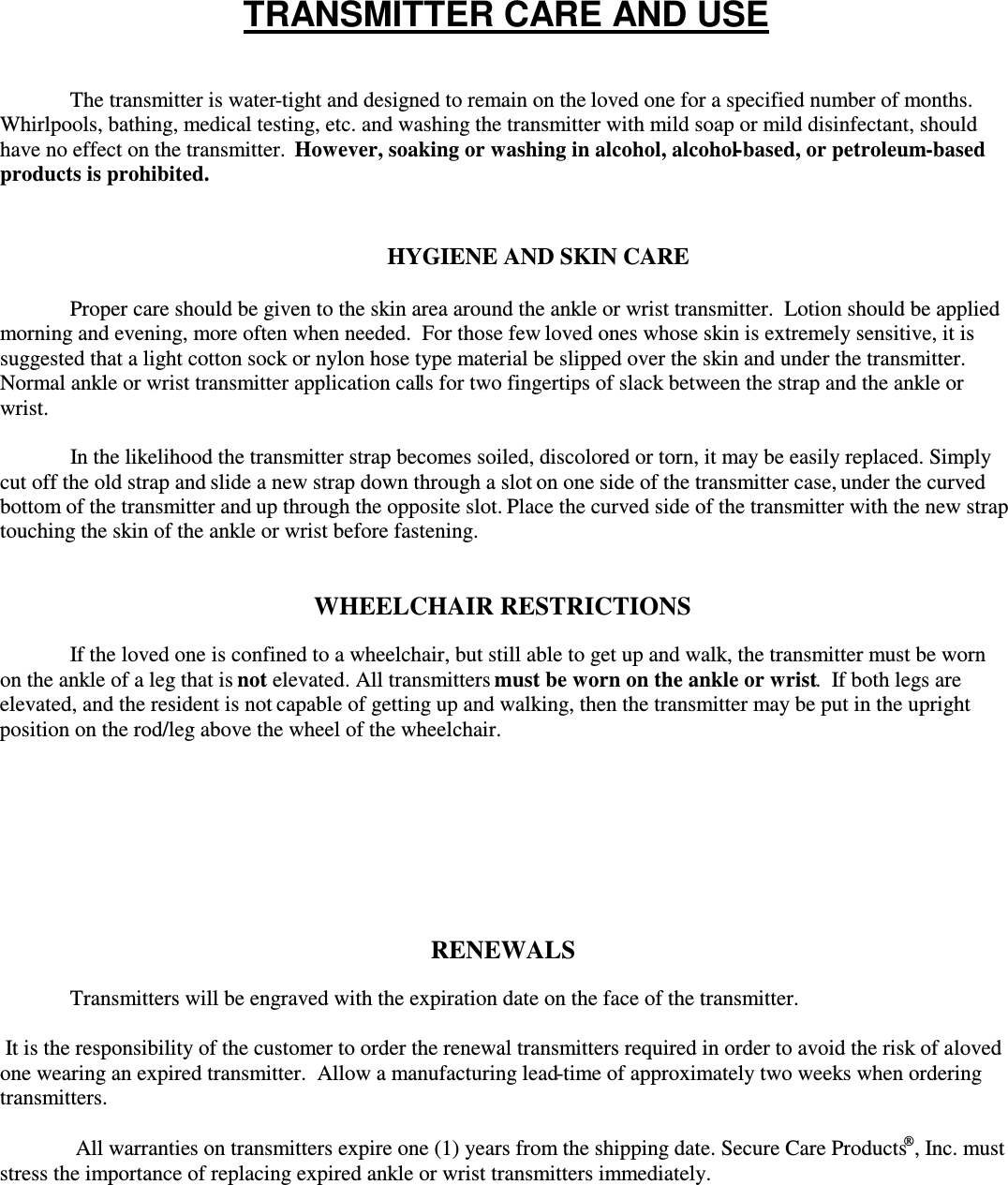 The transmitter is water-tight and designed to remain on the loved one for a specified number of months.Whirlpools, bathing, medical testing, etc. and washing the transmitter with mild soap or mild disinfectant, shouldhave no effect on the transmitter.However, soaking or washing in alcohol, alcohol-based, or petroleum-basedproducts is prohibited.HYGIENE AND SKIN CAREProper care should be given to the skin area around the ankle or wrist transmitter.  Lotion should be appliedmorning and evening, more often when needed.  For those few loved ones whose skin is extremely sensitive, it issuggested that a light cotton sock or nylon hose type material be slipped over the skin and under the transmitter.Normal ankle or wrist transmitter application calls for two fingertips of slack between the strap and the ankle orwrist.In the likelihood the transmitter strap becomes soiled, discolored or torn, it may be easily replaced. Simplycut off the old strap and slide a new strap down through a slot on one side of the transmitter case, under the curvedbottom of the transmitter and up through the opposite slot. Place the curved side of the transmitter with the new straptouching the skin of the ankle or wrist before fastening.WHEELCHAIR RESTRICTIONSIf the loved one is confined to a wheelchair, but still able to get up and walk, the transmitter must be wornon the ankle of a leg that isnot elevated. All transmittersmust be worn on the ankle or wrist.  If both legs areelevated, and the resident is not capable of getting up and walking, then the transmitter may be put in the uprightposition on the rod/leg above the wheel of the wheelchair.RENEWALSTransmitters will be engraved with the expiration date on the face of the transmitter. It is the responsibility of the customer to order the renewal transmitters required in order to avoid the risk of alovedone wearing an expired transmitter.  Allow a manufacturing lead-time of approximately two weeks when orderingtransmitters. All warranties on transmitters expire one (1) years from the shipping date. Secure Care Products, Inc. muststress the importance of replacing expired ankle or wrist transmitters immediately.TRANSMITTER CARE AND USE