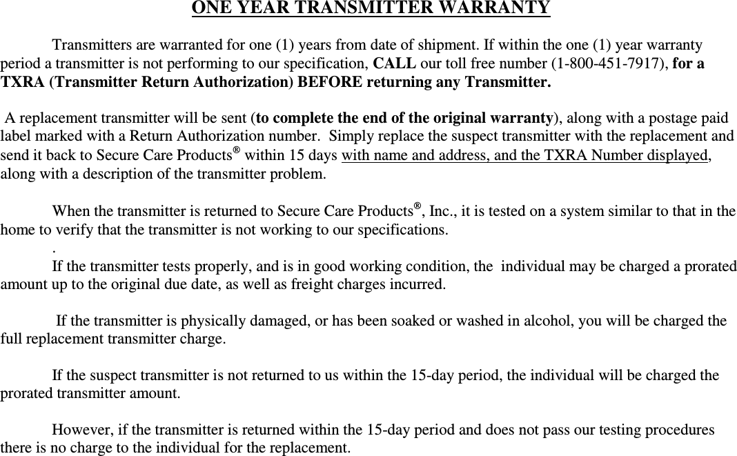 ONE YEAR TRANSMITTER WARRANTY    Transmitters are warranted for one (1) years from date of shipment. If within the one (1) year warranty period a transmitter is not performing to our specification, CALL our toll free number (1-800-451-7917), for a TXRA (Transmitter Return Authorization) BEFORE returning any Transmitter.    A replacement transmitter will be sent (to complete the end of the original warranty), along with a postage paid label marked with a Return Authorization number.  Simply replace the suspect transmitter with the replacement and send it back to Secure Care Products within 15 days with name and address, and the TXRA Number displayed, along with a description of the transmitter problem.    When the transmitter is returned to Secure Care Products, Inc., it is tested on a system similar to that in the home to verify that the transmitter is not working to our specifications. .   If the transmitter tests properly, and is in good working condition, the  individual may be charged a prorated amount up to the original due date, as well as freight charges incurred.    If the transmitter is physically damaged, or has been soaked or washed in alcohol, you will be charged the full replacement transmitter charge.    If the suspect transmitter is not returned to us within the 15-day period, the individual will be charged the prorated transmitter amount.   However, if the transmitter is returned within the 15-day period and does not pass our testing procedures there is no charge to the individual for the replacement.   