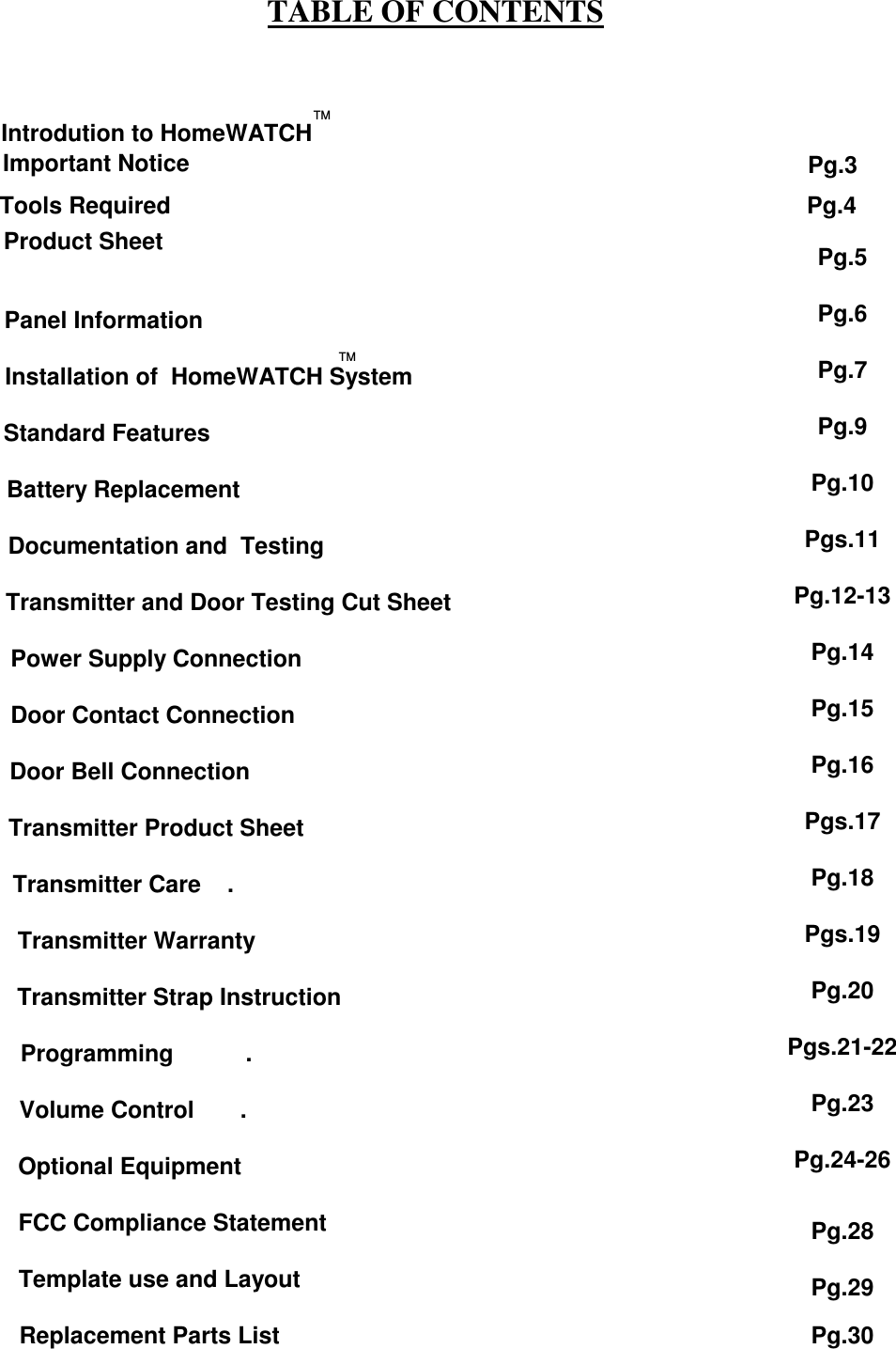 Panel Information                                Installation of  HomeWATCH System Standard Features      Battery Replacement                   Documentation and  Testing                                      Transmitter and Door Testing Cut Sheet                Power Supply Connection               Door Contact Connection        Door Bell Connection                Transmitter Product Sheet      Transmitter Care    .          Transmitter Warranty                       Transmitter Strap Instruction          Programming           .         Volume Control       .        Optional Equipment                     FCC Compliance Statement                 Template use and Layout              Replacement Parts ListTABLE OF CONTENTSPg.3Product SheetPg.4Pg.5Pg.6Pg.7Pg.9Pg.10Pgs.11Pg.12-13Pg.14Pg.15Pg.16Pgs.17Pg.18Pgs.19Pg.20Pgs.21-22Pg.23Pg.24-26Tools RequiredPg.28      Introdution to HomeWATCH Important NoticeTMTMPg.29Pg.30