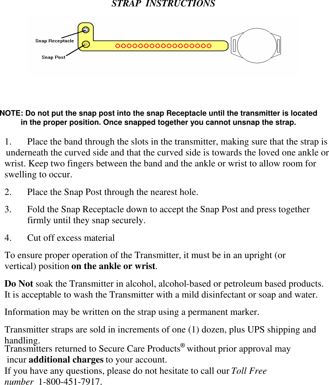 STRAP  INSTRUCTIONS1. Place the band through the slots in the transmitter, making sure that the strap isunderneath the curved side and that the curved side is towards the loved one ankle orwrist. Keep two fingers between the band and the ankle or wrist to allow room forswelling to occur.2. Place the Snap Post through the nearest hole.3. Fold the Snap Receptacle down to accept the Snap Post and press togetherfirmly until they snap securely.4. Cut off excess materialTo ensure proper operation of the Transmitter, it must be in an upright (orvertical) positionon the ankle or wrist.Do Notsoak the Transmitter in alcohol, alcohol-based or petroleum based products.It is acceptable to wash the Transmitter with a mild disinfectant or soap and water.Information may be written on the strap using a permanent marker.Transmitter straps are sold in increments of one (1) dozen, plus UPS shipping andhandling.If you have any questions, please do not hesitate to call ourToll Freenumber1-800-451-7917.Transmitters returned to Secure Care Productswithout prior approval may incur additional charges to your account.NOTE: Do not put the snap post into the snap Receptacle until the transmitter is locatedin the proper position. Once snapped together you cannot unsnap the strap.