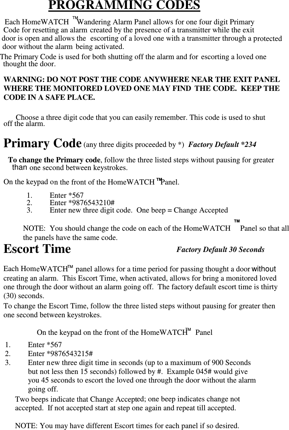 WARNING: DO NOT POST THE CODE ANYWHERE NEAR THE EXIT PANELWHERE THE MONITORED LOVED ONE MAY FIND  THE CODE.  KEEP THECODE IN A SAFE PLACE.Primary Code (any three digits proceeded by *)Factory Default *234To change the Primary code, follow the three listed steps without pausing for greaterone second between keystrokes.On the keypad on the front of the HomeWATCH   Panel.thanEscort TimeEach HomeWATCH    panel allows for a time period for passing thought a doorcreating an alarm.  This Escort Time, when activated, allows for bring a monitored lovedone through the door without an alarm going off.  The factory default escort time is thirty(30) seconds.withoutTo change the Escort Time, follow the three listed steps without pausing for greater thenone second between keystrokes.On the keypad on the front of the HomeWATCH    PanelChoose a three digit code that you can easily remember. This code is used to shutoff the alarm.TM1. Enter *5672. Enter *9876543215#3. Enter new three digit time in seconds (up to a maximum of 900 Secondsbut not less then 15 seconds) followed by #.  Example 045# would giveyou 45 seconds to escort the loved one through the door without the alarmgoing off.TMPROGRAMMING CODESdoor is open and allows the  The Primary Code is used for both shutting off the alarm and for escorting a loved oneescorting of a loved one with a transmitter through a pdoor without the alarmEach HomeWATCH    Wandering Alarm Panel allows for one four digit PrimaryTMCode for resetting an alarm created by the presence of a transmitter while the exitrotectedbeing activated.thought the door.Two beeps indicate that Change Accepted; one beep indicates change notaccepted.  If not accepted start at step one again and repeat till accepted.NOTE: You may have different Escort times for each panel if so desired.1. Enter *5672. Enter *9876543210#3. Enter new three digit code.  One beep = Change AcceptedFactory Default 30 SecondsNOTE:  You should change the code on each of the HomeWATCH     Panel so that allthe panels have the same code.TMTM