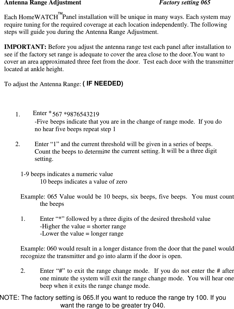 Antenna Range AdjustmentFactory setting 065Each HomeWATCH Panel installation will be unique in many ways. Each system mayrequire tuning for the required coverage at each location independently. The followingsteps will guide you during the Antenna Range Adjustment.IMPORTANT: Before you adjust the antenna range test each panel after installation tosee if the factory set range is adequate to cover the area close to the door.You want tocover an area approximated three feet from the door.  Test each door with the transmitterlocated at ankle height.To adjust the Antenna Range:TM1. Enter *567 *9876543219-Five beeps indicate that you are in the change of range mode.  If you dono hear five beeps repeat step 12. Enter “1” and the current threshold will be given in a series of beeps.Count the beeps to determine the current setting. It will be a three digitsetting.1-9 beeps indicates a numeric value   10 beeps indicates a value of zero  Example: 065 Value would be 10 beeps, six beeps, five beeps.  You must count the beeps  1. Enter “*” followed by a three digits of the desired threshold value -Higher the value = shorter range -Lower the value = longer range    Example: 060 would result in a longer distance from the door that the panel would recognize the transmitter and go into alarm if the door is open.  2. Enter “#” to exit the range change mode.   If you do not enter the # after one minute the system will exit the range change mode.  You will hear one beep when it exits the range change mode.    ( IF NEEDED)NOTE: The factory setting is 065.If you want to reduce the range try 100. If youwant the range to be greater try 040.