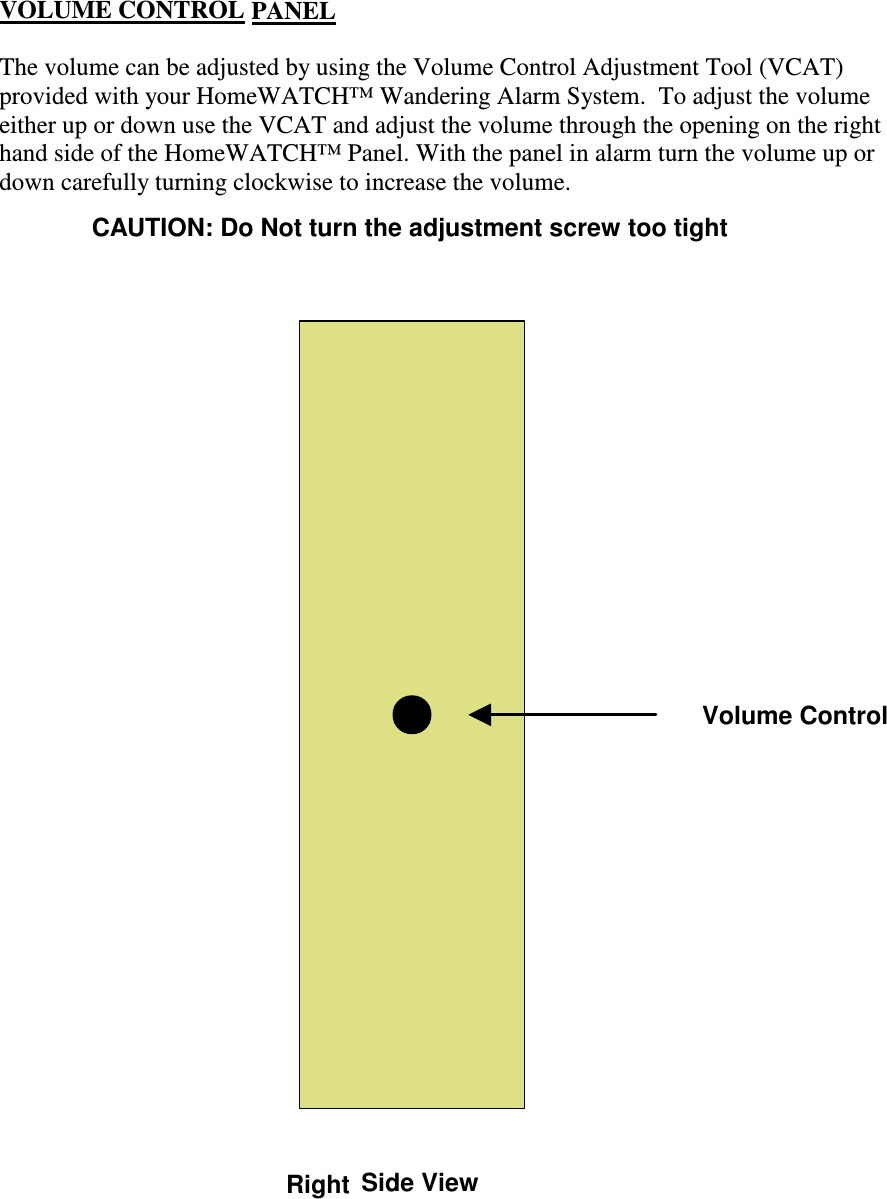 The volume can be adjusted by using the Volume Control Adjustment Tool (VCAT)provided with your HomeWATCH™ Wandering Alarm System.  To adjust the volumeeither up or down use the VCAT and adjust the volume through the opening on the righthand side of the HomeWATCH™ Panel. With the panel in alarm turn the volume up ordown carefully turning clockwise to increase the volume.Side ViewVolume ControlCAUTION: Do Not turn the adjustment screw too tightRightVOLUME CONTROL PANEL