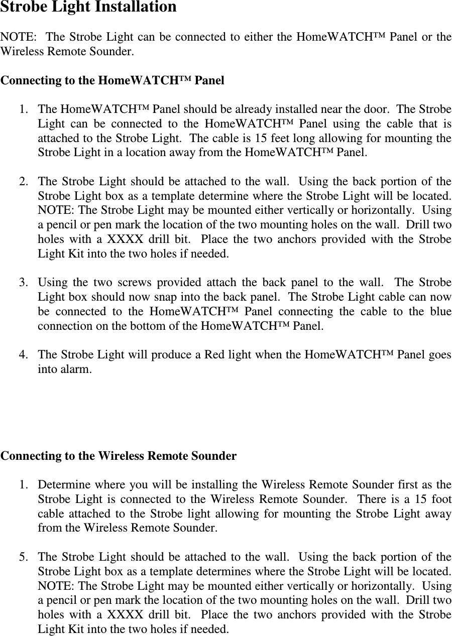 Strobe Light Installation  NOTE:  The Strobe Light can be connected to either the HomeWATCH™ Panel or the Wireless Remote Sounder.  Connecting to the HomeWATCH™ Panel  1. The HomeWATCH™ Panel should be already installed near the door.  The Strobe Light  can  be  connected  to  the  HomeWATCH™  Panel  using  the  cable  that  is attached to the Strobe Light.  The cable is 15 feet long allowing for mounting the Strobe Light in a location away from the HomeWATCH™ Panel.  2. The Strobe  Light should be attached to the wall.   Using the  back portion of  the Strobe Light box as a template determine where the Strobe Light will be located.  NOTE: The Strobe Light may be mounted either vertically or horizontally.  Using a pencil or pen mark the location of the two mounting holes on the wall.  Drill two holes  with  a  XXXX  drill  bit.    Place  the  two  anchors  provided  with  the  Strobe Light Kit into the two holes if needed.     3. Using  the  two  screws  provided  attach  the  back  panel  to  the  wall.    The  Strobe Light box should now snap into the back panel.  The Strobe Light cable can now be  connected  to  the  HomeWATCH™  Panel  connecting  the  cable  to  the  blue connection on the bottom of the HomeWATCH™ Panel.  4. The Strobe Light will produce a Red light when the HomeWATCH™ Panel goes into alarm.      Connecting to the Wireless Remote Sounder  1. Determine where you will be installing the Wireless Remote Sounder first as the Strobe  Light  is  connected  to  the  Wireless  Remote  Sounder.    There  is  a  15  foot cable attached  to  the  Strobe  light  allowing  for  mounting  the  Strobe  Light  away from the Wireless Remote Sounder.  5. The Strobe  Light should be attached to the wall.   Using the back  portion of the Strobe Light box as a template determines where the Strobe Light will be located.  NOTE: The Strobe Light may be mounted either vertically or horizontally.  Using a pencil or pen mark the location of the two mounting holes on the wall.  Drill two holes  with  a  XXXX  drill  bit.    Place  the  two  anchors  provided  with  the  Strobe Light Kit into the two holes if needed.     