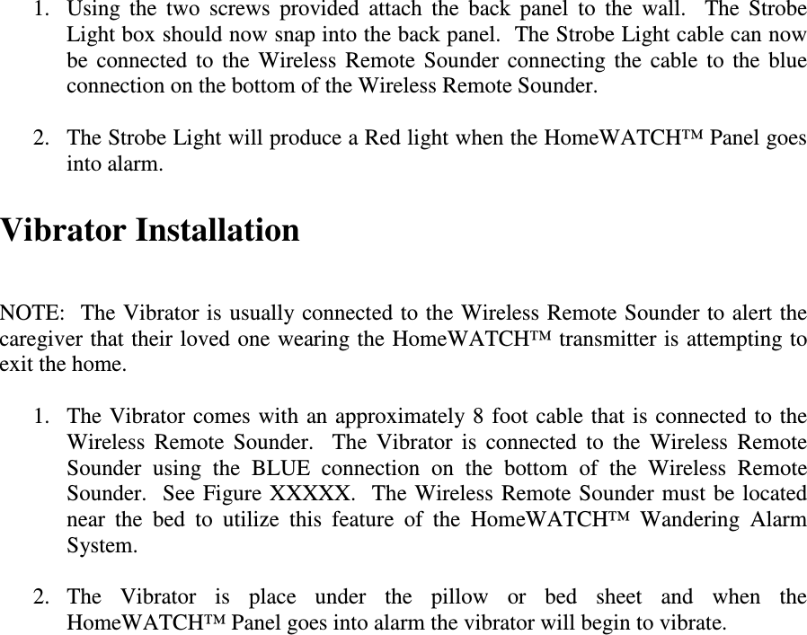 Vibrator Installation   NOTE:  The Vibrator is usually connected to the Wireless Remote Sounder to alert the caregiver that their loved one wearing the HomeWATCH™ transmitter is attempting to exit the home.    1. The Vibrator comes with an approximately 8 foot cable that is  connected to  the Wireless  Remote  Sounder.    The  Vibrator  is  connected  to  the  Wireless  Remote Sounder  using  the  BLUE  connection  on  the  bottom  of  the  Wireless  Remote Sounder.  See Figure  XXXXX.   The  Wireless  Remote Sounder must be located near  the  bed  to  utilize  this  feature  of  the  HomeWATCH™  Wandering  Alarm System.  2. The  Vibrator  is  place  under  the  pillow  or  bed  sheet  and  when  the HomeWATCH™ Panel goes into alarm the vibrator will begin to vibrate.  1. Using  the  two  screws  provided  attach  the  back  panel  to  the  wall.    The  Strobe Light box should now snap into the back panel.  The Strobe Light cable can now be  connected  to  the  Wireless  Remote  Sounder  connecting  the  cable  to  the  blue connection on the bottom of the Wireless Remote Sounder.  2. The Strobe Light will produce a Red light when the HomeWATCH™ Panel goes into alarm.    