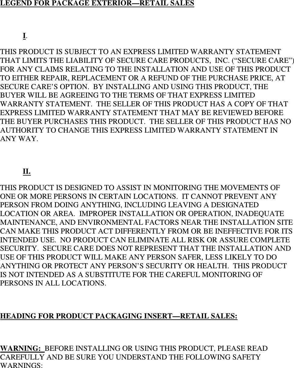 LEGEND FOR PACKAGE EXTERIOR—RETAIL SALES   I.   THIS PRODUCT IS SUBJECT TO AN EXPRESS LIMITED WARRANTY STATEMENT THAT LIMITS THE LIABILITY OF SECURE CARE PRODUCTS,  INC. (“SECURE CARE”) FOR ANY CLAIMS RELATING TO THE INSTALLATION AND USE OF THIS PRODUCT TO EITHER REPAIR, REPLACEMENT OR A REFUND OF THE PURCHASE PRICE, AT SECURE CARE’S OPTION.  BY INSTALLING AND USING THIS PRODUCT, THE BUYER WILL BE AGREEING TO THE TERMS OF THAT EXPRESS LIMITED WARRANTY STATEMENT.  THE SELLER OF THIS PRODUCT HAS A COPY OF THAT EXPRESS LIMITED WARRANTY STATEMENT THAT MAY BE REVIEWED BEFORE THE BUYER PURCHASES THIS PRODUCT.  THE SELLER OF THIS PRODUCT HAS NO AUTHORITY TO CHANGE THIS EXPRESS LIMITED WARRANTY STATEMENT IN ANY WAY.   II. THIS PRODUCT IS DESIGNED TO ASSIST IN MONITORING THE MOVEMENTS OF ONE OR MORE PERSONS IN CERTAIN LOCATIONS.  IT CANNOT PREVENT ANY PERSON FROM DOING ANYTHING, INCLUDING LEAVING A DESIGNATED LOCATION OR AREA.  IMPROPER INSTALLATION OR OPERATION, INADEQUATE MAINTENANCE, AND ENVIRONMENTAL FACTORS NEAR THE INSTALLATION SITE CAN MAKE THIS PRODUCT ACT DIFFERENTLY FROM OR BE INEFFECTIVE FOR ITS INTENDED USE.  NO PRODUCT CAN ELIMINATE ALL RISK OR ASSURE COMPLETE SECURITY.  SECURE CARE DOES NOT REPRESENT THAT THE INSTALLATION AND USE OF THIS PRODUCT WILL MAKE ANY PERSON SAFER, LESS LIKELY TO DO ANYTHING OR PROTECT ANY PERSON’S SECURITY OR HEALTH.  THIS PRODUCT IS NOT INTENDED AS A SUBSTITUTE FOR THE CAREFUL MONITORING OF PERSONS IN ALL LOCATIONS.  HEADING FOR PRODUCT PACKAGING INSERT—RETAIL SALES:  WARNING:  BEFORE INSTALLING OR USING THIS PRODUCT, PLEASE READ CAREFULLY AND BE SURE YOU UNDERSTAND THE FOLLOWING SAFETY WARNINGS: 