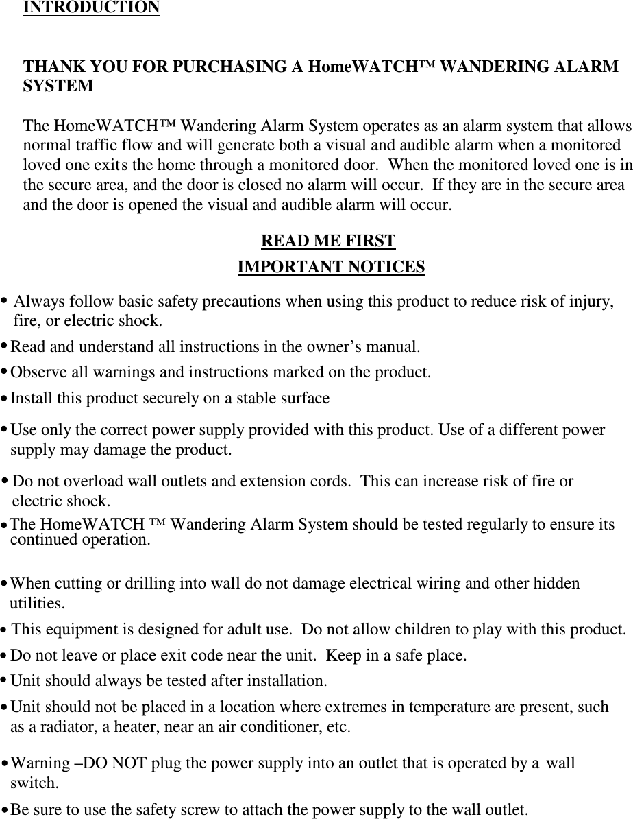INTRODUCTIONTHANK YOU FOR PURCHASING A HomeWATCH™ WANDERING ALARMSYSTEMThe HomeWATCH™ Wandering Alarm System operates as an alarm system that allowsnormal traffic flow and will generate both a visual and audible alarm when a monitoredloved one exits the home through a monitored door.  When the monitored loved one is inthe secure area, and the door is closed no alarm will occur.  If they are in the secure areaand the door is opened the visual and audible alarm will occur.READ ME FIRSTIMPORTANT NOTICESThis equipment is designed for adult use.  Do not allow children to play with this product.Do not leave or place exit code near the unit.  Keep in a safe place.Be sure to use the safety screw to attach the power supply to the wall outlet.Warning –DO NOT plug the power supply into an outlet that is operated by a  wallswitch.Unit should not be placed in a location where extremes in temperature are present, suchas a radiator, a heater, near an air conditioner, etc.Unit should always be tested after installation.When cutting or drilling into wall do not damage electrical wiring and other hiddenutilities.The HomeWATCH ™ Wandering Alarm System should be tested regularly to ensure itscontinued operation.Do not overload wall outlets and extension cords.  This can increase risk of fire orelectric shock.Use only the correct power supply provided with this product. Use of a different powersupply may damage the product.Install this product securely on a stable surfaceObserve all warnings and instructions marked on the product.Read and understand all instructions in the owner’s manual.Always follow basic safety precautions when using this product to reduce risk of injury,fire, or electric shock.