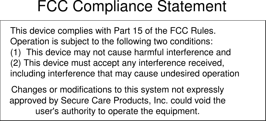 FCC Compliance StatementThis device complies with Part 15 of the FCC Rules.Operation is subject to the following two conditions:(1)  This device may not cause harmful interference and(2) This device must accept any interference received,including interference that may cause undesired operationChanges or modifications to this system not expresslyapproved by Secure Care Products, Inc. could void theuser&apos;s authority to operate the equipment.