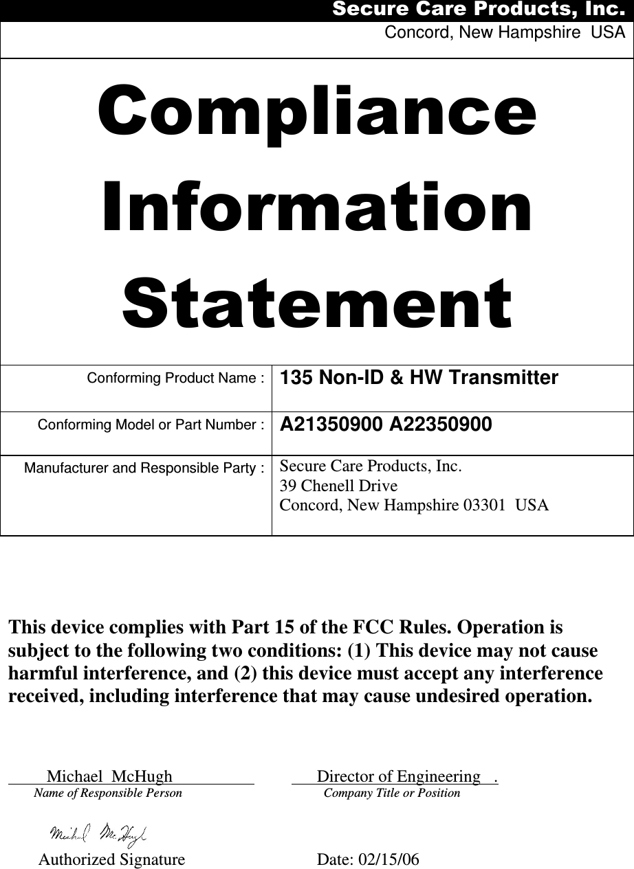 Secure Care Products, Inc. Concord, New Hampshire  USA  Compliance Information Statement  Conforming Product Name : 135 Non-ID &amp; HW Transmitter  Conforming Model or Part Number : A21350900 A22350900  Manufacturer and Responsible Party : Secure Care Products, Inc. 39 Chenell Drive Concord, New Hampshire 03301  USA              This device complies with Part 15 of the FCC Rules. Operation is subject to the following two conditions: (1) This device may not cause harmful interference, and (2) this device must accept any interference received, including interference that may cause undesired operation.             Michael  McHugh                                 Director of Engineering   .       Name of Responsible Person                                       Company Title or Position                                            Authorized Signature              Date: 02/15/06 