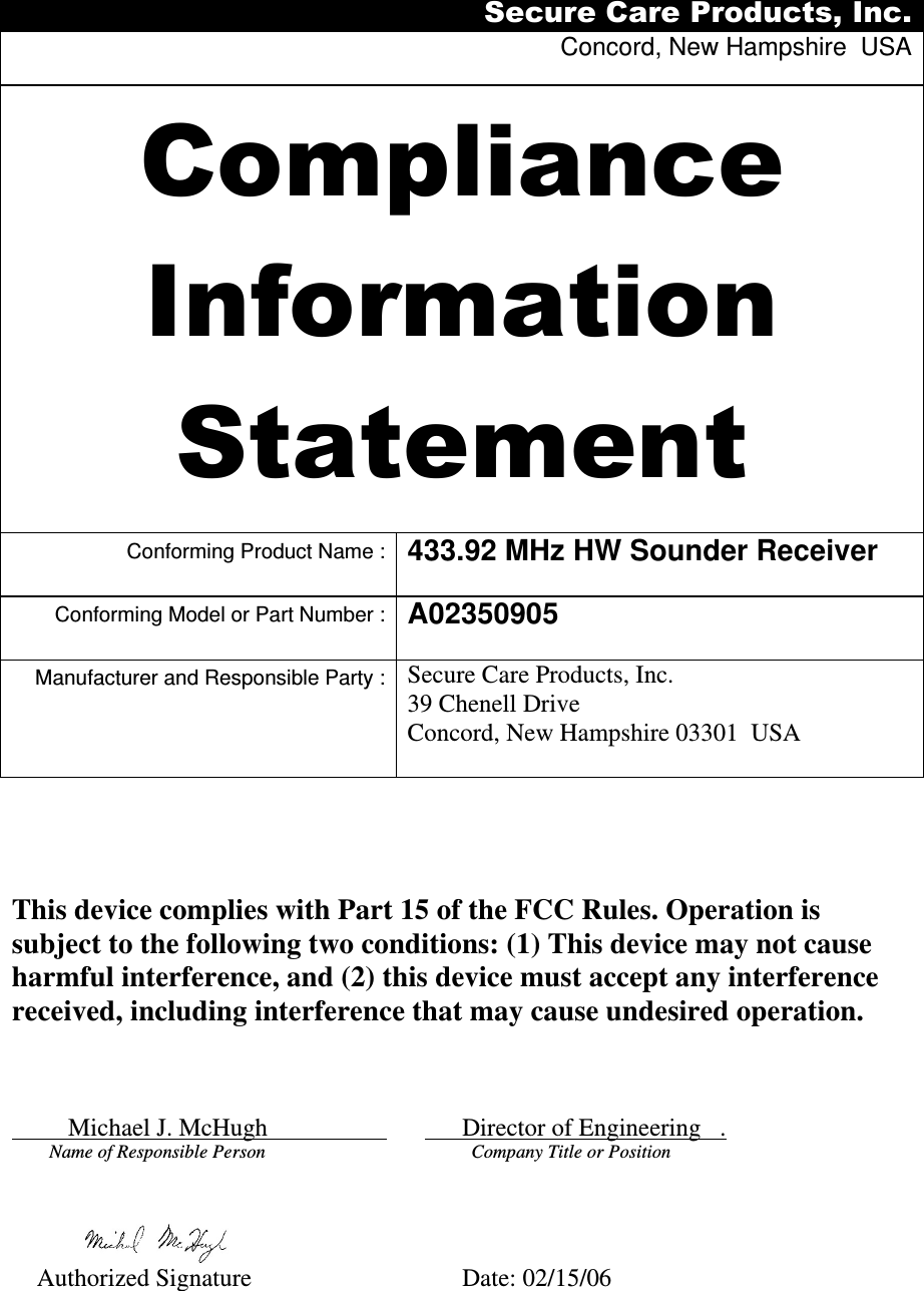 Secure Care Products, Inc. Concord, New Hampshire  USA  Compliance Information Statement  Conforming Product Name : 433.92 MHz HW Sounder Receiver Conforming Model or Part Number : A02350905  Manufacturer and Responsible Party : Secure Care Products, Inc. 39 Chenell Drive Concord, New Hampshire 03301  USA              This device complies with Part 15 of the FCC Rules. Operation is subject to the following two conditions: (1) This device may not cause harmful interference, and (2) this device must accept any interference received, including interference that may cause undesired operation.             Michael J. McHugh                                Director of Engineering   .       Name of Responsible Person                                       Company Title or Position                  Authorized Signature              Date: 02/15/06 