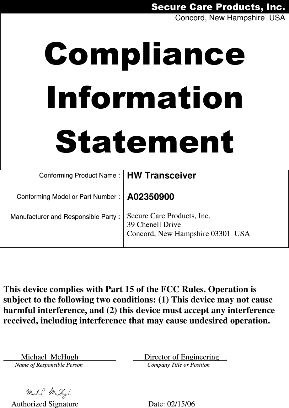 Secure Care Products, Inc. Concord, New Hampshire  USA  Compliance Information Statement  Conforming Product Name : HW Transceiver   Conforming Model or Part Number : A02350900  Manufacturer and Responsible Party : Secure Care Products, Inc. 39 Chenell Drive Concord, New Hampshire 03301  USA              This device complies with Part 15 of the FCC Rules. Operation is subject to the following two conditions: (1) This device may not cause harmful interference, and (2) this device must accept any interference received, including interference that may cause undesired operation.             Michael  McHugh                                 Director of Engineering   .       Name of Responsible Person                                       Company Title or Position                  Authorized Signature     Date: 02/15/06 