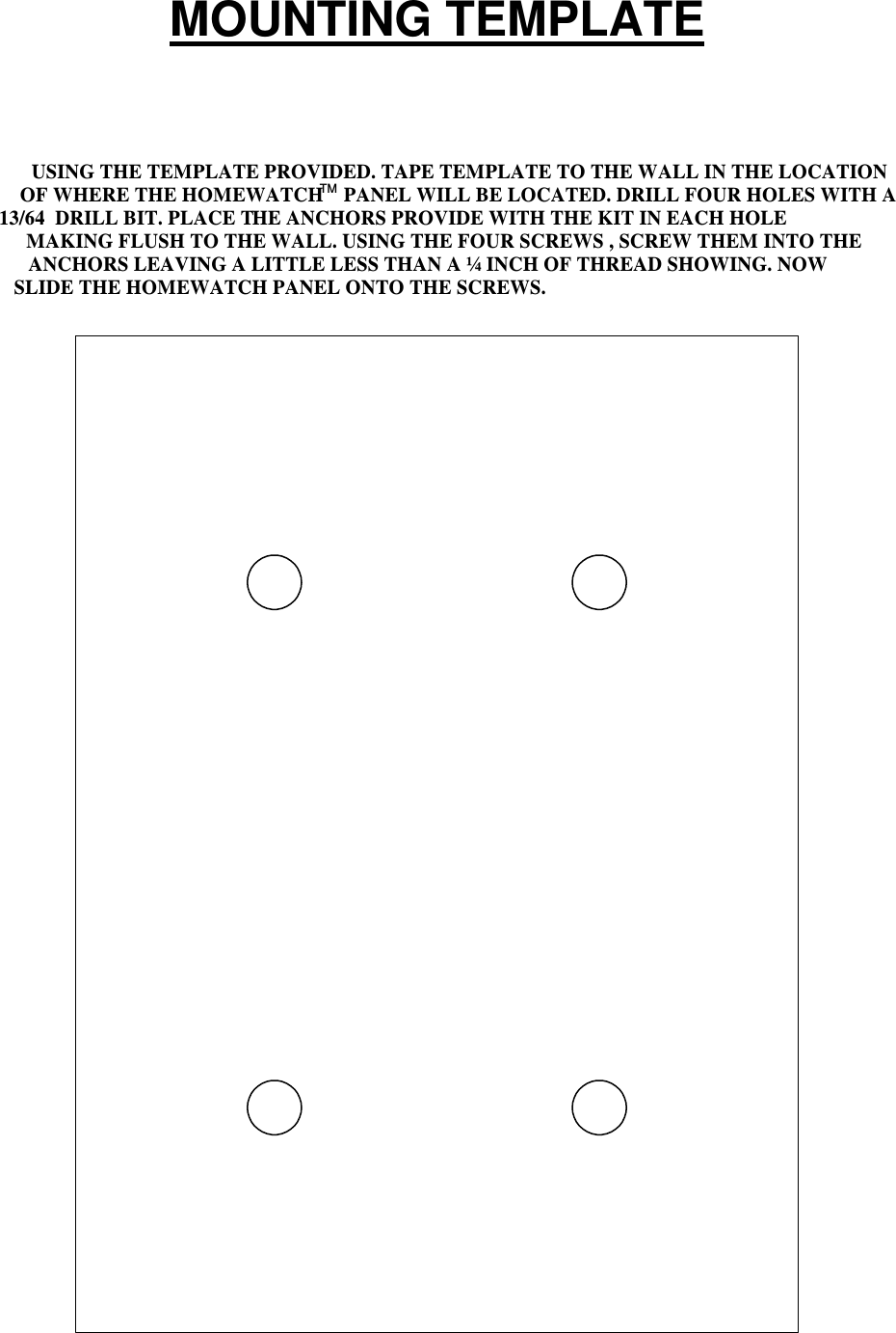 MOUNTING TEMPLATEUSING THE TEMPLATE PROVIDED. TAPE TEMPLATE TO THE WALL IN THE LOCATIONOF WHERE THE HOMEWATCH    PANEL WILL BE LOCATED. DRILL FOUR HOLES WITH A13/64  DRILL BIT. PLACE THE ANCHORS PROVIDE WITH THE KIT IN EACH HOLEMAKING FLUSH TO THE WALL. USING THE FOUR SCREWS , SCREW THEM INTO THEANCHORS LEAVING A LITTLE LESS THAN A ¼ INCH OF THREAD SHOWING. NOWSLIDE THE HOMEWATCH PANEL ONTO THE SCREWS.TM