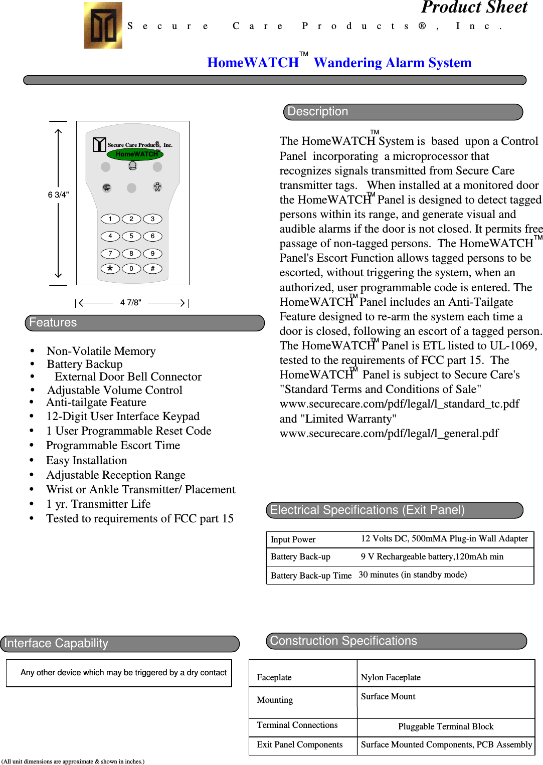 S    e    c    u    r     e          C    a    r    e        P    r    o    d    u    c    t    s    ®    ,       I    n    c    .FeaturesNon-Volatile MemoryProduct Sheet(All unit dimensions are approximate &amp; shown in inches.)Construction SpecificationsElectrical Specifications (Exit Panel)Input PowerBattery Back-upBattery Back-up Time12 Volts DC, 500mMA Plug-in Wall Adapter9 V Rechargeable battery,120mAh min30 minutes (in standby mode)Interface Capability6 3/4&quot;4 7/8&quot;FaceplateMountingTerminal ConnectionsExit Panel Components Surface Mounted Components, PCB AssemblyPluggable Terminal BlockSurface MountNylon FaceplateAny other device which may be triggered by a dry contact®Secure Care Products,  Inc.1 2 34 5 67 8 90 #*HomeWATCHTMBattery BackupExternal Door Bell ConnectorAdjustable Volume ControlAnti-tailgate Feature12-Digit User Interface Keypad1 User Programmable Reset CodeProgrammable Escort TimeEasy InstallationAdjustable Reception RangeWrist or Ankle Transmitter/ Placement1 yr. Transmitter LifeTested to requirements of FCC part 15HomeWATCHTMWandering Alarm SystemDescriptionThe HomeWATCH System is  based  upon a ControlPanel  incorporating  a microprocessor thatrecognizes signals transmitted from Secure Caretransmitter tags.   When installed at a monitored doorthe HomeWATCH  Panel is designed to detect taggedpersons within its range, and generate visual andaudible alarms if the door is not closed. It permits freepassage of non-tagged persons.  The HomeWATCHPanel&apos;s Escort Function allows tagged persons to beescorted, without triggering the system, when anauthorized, user programmable code is entered. TheHomeWATCH  Panel includes an Anti-TailgateFeature designed to re-arm the system each time adoor is closed, following an escort of a tagged person.The HomeWATCH  Panel is ETL listed to UL-1069,tested to the requirements of FCC part 15.  TheHomeWATCH   Panel is subject to Secure Care&apos;s&quot;Standard Terms and Conditions of Sale&quot;www.securecare.com/pdf/legal/l_standard_tc.pdfand &quot;Limited Warranty&quot;www.securecare.com/pdf/legal/l_general.pdfTMTMTMTMTMTM