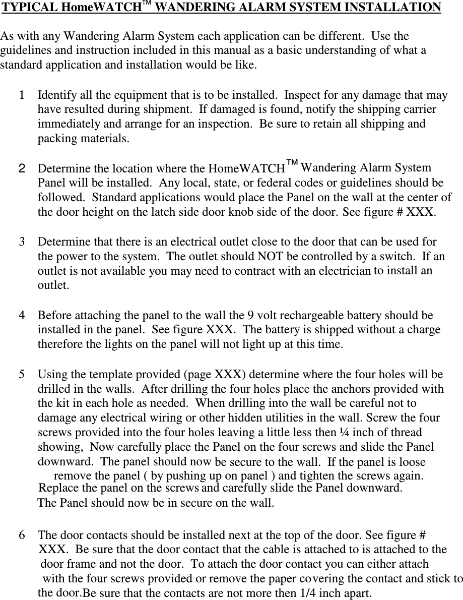  The Panel should now be in secure on theTYPICAL HomeWATCH    WANDERING ALARM SYSTEM INSTALLATIONAs with any Wandering Alarm System each application can be different.  Use theguidelines and instruction included in this manual as a basic understanding of what astandard application and installation would be like.TM6The door contacts should be installed next at the top of the door. See figure #XXX.  Be sure that the door contact that the cable is attached to is attached to thedoor frame and not the door.  To attach the door contact you can either attachwith the four screws provided or remove the paper covering the contact and stick tothe door.Be sure that the contacts are not more then 1/4 inch apart.4Before attaching the panel to the wall the 9 volt rechargeable battery should beinstalled in the panel.  See figure XXX.  The battery is shipped without a chargetherefore the lights on the panel will not light up at this time.5Using the template provided (page XXX) determine where the four holes will bedrilled in the walls.  After drilling the four holes place the anchors provided withthe kit in each hole as needed.  When drilling into the wall be careful not todamage any electrical wiring or other hidden utilities in the wall. Screw the fourscrews provided into the four holes leaving a little less then ¼ inch of threadshowing,  Now carefully place the Panel on the four screws and slide the Paneldownward.  The panel should now be secure to the wall.  If the panel is looseremove the panel ( by pushing up on panel ) and tighten the screws again.wall.Replace the panel on the screws and carefully slide the Panel downward.1Identify all the equipment that is to be installed.  Inspect for any damage that mayhave resulted during shipment.  If damaged is found, notify the shipping carrierimmediately and arrange for an inspection.  Be sure to retain all shipping andpacking materials.Determine the location where the HomeWATCH  Wandering Alarm SystemPanel will be installed.  Any local, state, or federal codes or guidelines should befollowed.  Standard applications would place the Panel on the wall at the center ofthe door height on the latch side door knob side of the door. See figure # XXX.3Determine that there is an electrical outlet close to the door that can be used forthe power to the system.  The outlet should NOT be controlled by a switch.  If anoutlet is not available you may need to contract with an electrician to install anoutlet.™2