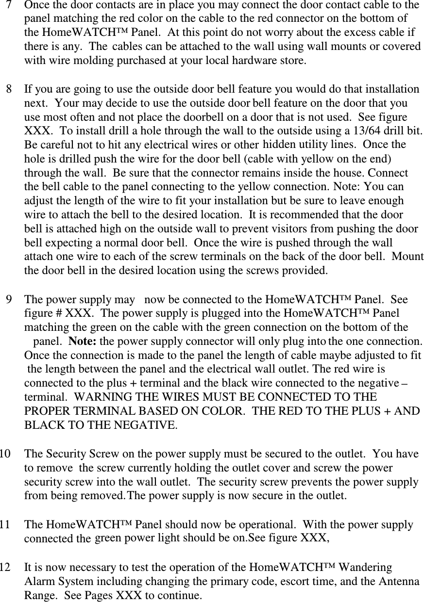 7Once the door contacts are in place you may connect the door contact cable to thepanel matching the red color on the cable to the red connector on the bottom ofthe HomeWATCH™ Panel.  At this point do not worry about the excess cable ifthere is any.  The  cables can be attached to the wall using wall mounts or coveredwith wire molding purchased at your local hardware store.8If you are going to use the outside door bell feature you would do that installationnext.  Your may decide to use the outside door bell feature on the door that youuse most often and not place the doorbell on a door that is not used.  See figureXXX.  To install drill a hole through the wall to the outside using a 13/64 drill bit.Be careful not to hit any electrical wires or other hidden utility lines.  Once thehole is drilled push the wire for the door bell (cable with yellow on the end)through the wall.  Be sure that the connector remains inside the house. Connectthe bell cable to the panel connecting to the yellow connection. Note: You canadjust the length of the wire to fit your installation but be sure to leave enoughwire to attach the bell to the desired location.  It is recommended that the doorbell is attached high on the outside wall to prevent visitors from pushing the doorbell expecting a normal door bell.  Once the wire is pushed through the wallattach one wire to each of the screw terminals on the back of the door bell.  Mountthe door bell in the desired location using the screws provided.9The power supply may  now be connected to the HomeWATCH™ Panel.  Seefigure # XXX.  The power supply is plugged into the HomeWATCH™ Panelmatching the green on the cable with the green connection on the bottom of thepanel.  Note: the power supply connector will only plug into the one connection.Once the connection is made to the panel the length of cable maybe adjusted to fitthe length between the panel and the electrical wall outlet. The red wire isconnected to the plus + terminal and the black wire connected to the negative –terminal.  WARNING THE WIRES MUST BE CONNECTED TO THEPROPER TERMINAL BASED ON COLOR.  THE RED TO THE PLUS + ANDBLACK TO THE NEGATIVE.10The Security Screw on the power supply must be secured to the outlet.  You haveto remove  the screw currently holding the outlet cover and screw the powersecurity screw into the wall outlet.  The security screw prevents the power supplyfrom being removed.11The HomeWATCH™ Panel should now be operational.  With the power supplyconnected the green power light should be on.See figure XXX,12It is now necessary to test the operation of the HomeWATCH™ WanderingAlarm System including changing the primary code, escort time, and the AntennaRange.  See Pages XXX to continue.The power supply is now secure in the outlet.