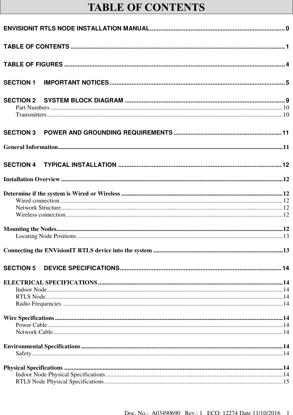 Doc. No.:  A03490690   Rev.: 1   ECO: 12274 Date 11/10/2016    1 TABLE OF CONTENTS ENVISIONIT RTLS NODE INSTALLATION MANUAL ................................................................................ 0 TABLE OF CONTENTS ............................................................................................................................... 1 TABLE OF FIGURES ................................................................................................................................... 4 SECTION 1 IMPORTANT NOTICES ........................................................................................................ 5 SECTION 2 SYSTEM BLOCK DIAGRAM ............................................................................................... 9 Part Numbers ....................................................................................................................................................... 10 Transmitters ......................................................................................................................................................... 10 SECTION 3 POWER AND GROUNDING REQUIREMENTS ................................................................ 11 General Information .................................................................................................................................................. 11 SECTION 4 TYPICAL INSTALLATION ................................................................................................. 12 Installation Overview ................................................................................................................................................ 12 Determine if the system is Wired or Wireless ......................................................................................................... 12 Wired connection ................................................................................................................................................. 12 Network Structure ................................................................................................................................................ 12 Wireless connection ............................................................................................................................................. 12 Mounting the Nodes ................................................................................................................................................... 12 Locating Node Positions ...................................................................................................................................... 13 Connecting the ENVisionIT RTLS device into the system .................................................................................... 13 SECTION 5 DEVICE SPECIFICATIONS ................................................................................................ 14 ELECTRICAL SPECIFICATIONS ........................................................................................................................ 14 Indoor Node ......................................................................................................................................................... 14 RTLS Node .......................................................................................................................................................... 14 Radio Frequencies ............................................................................................................................................... 14 Wire Specifications .................................................................................................................................................... 14 Power Cable ......................................................................................................................................................... 14 Network Cable ..................................................................................................................................................... 14 Environmental Specifications ................................................................................................................................... 14 Safety ................................................................................................................................................................... 14 Physical Specifications .............................................................................................................................................. 14 Indoor Node Physical Specifications ................................................................................................................... 14 RTLS Node Physical Specifications .................................................................................................................... 15 