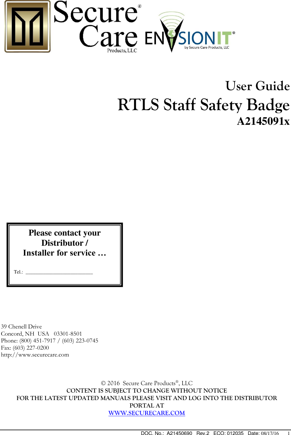  DOC. No.:  A21450690   Rev.2   ECO: 012035   Date: 08/17/16       1      User Guide  RTLS Staff Safety Badge A2145091x                             39 Chenell Drive  Concord, NH  USA   03301-8501   Phone: (800) 451-7917 / (603) 223-0745 Fax: (603) 227-0200 http://www.securecare.com    © 2016  Secure Care Products®, LLC  CONTENT IS SUBJECT TO CHANGE WITHOUT NOTICE FOR THE LATEST UPDATED MANUALS PLEASE VISIT AND LOG INTO THE DISTRIBUTOR PORTAL AT WWW.SECURECARE.COM  Please contact your Distributor / Installer for service …   Tel.:  ___________________________  