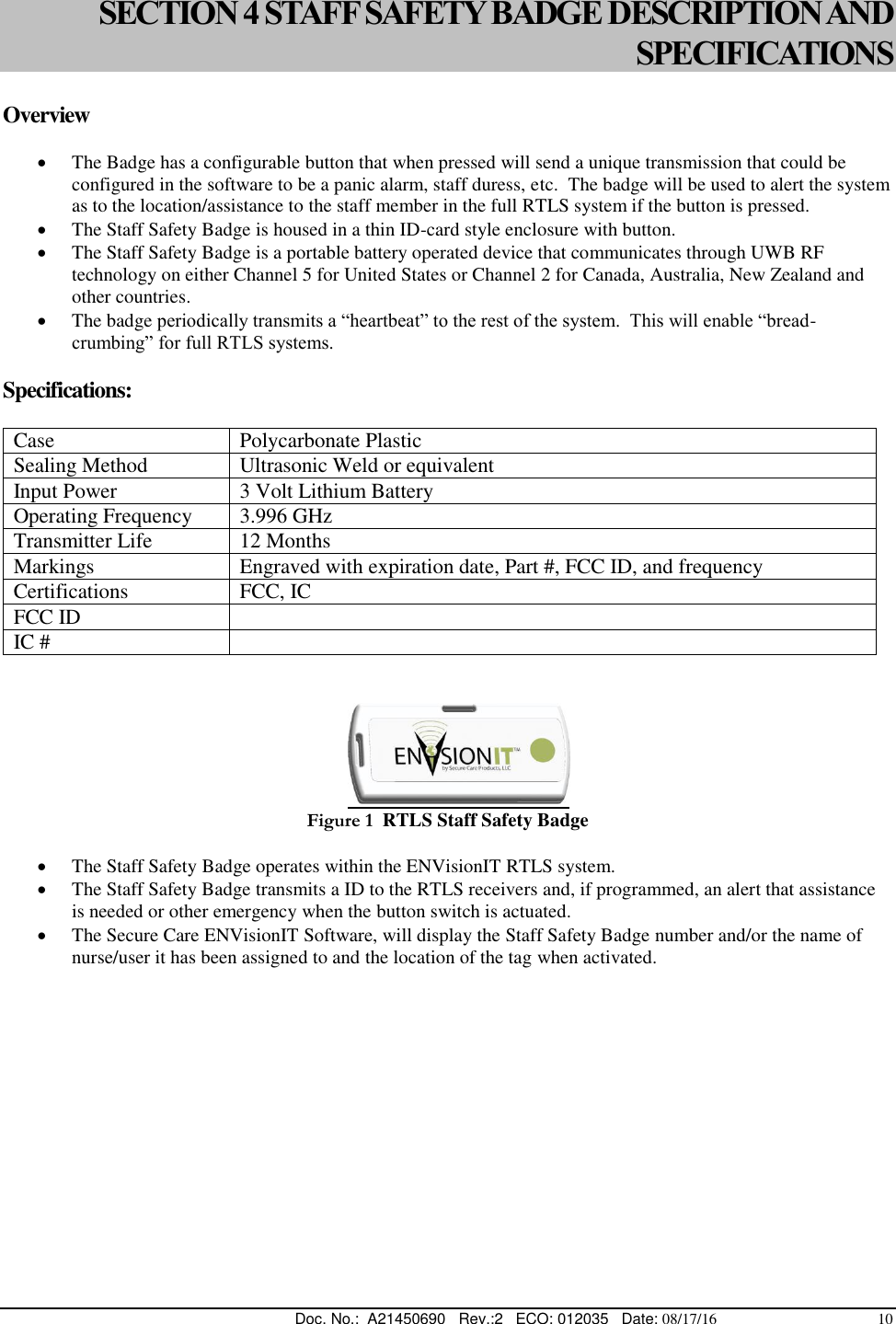  Doc. No.:  A21450690   Rev.:2   ECO: 012035   Date: 08/17/16                                          10 SECTION 4 STAFF SAFETY BADGE DESCRIPTION AND SPECIFICATIONS  Overview   The Badge has a configurable button that when pressed will send a unique transmission that could be configured in the software to be a panic alarm, staff duress, etc.  The badge will be used to alert the system as to the location/assistance to the staff member in the full RTLS system if the button is pressed.  The Staff Safety Badge is housed in a thin ID-card style enclosure with button.  The Staff Safety Badge is a portable battery operated device that communicates through UWB RF technology on either Channel 5 for United States or Channel 2 for Canada, Australia, New Zealand and other countries.  The badge periodically transmits a “heartbeat” to the rest of the system.  This will enable “bread-crumbing” for full RTLS systems. Specifications:  Case Polycarbonate Plastic Sealing Method Ultrasonic Weld or equivalent Input Power 3 Volt Lithium Battery Operating Frequency 3.996 GHz Transmitter Life 12 Months Markings Engraved with expiration date, Part #, FCC ID, and frequency Certifications FCC, IC FCC ID   IC #         Figure 1  RTLS Staff Safety Badge   The Staff Safety Badge operates within the ENVisionIT RTLS system.  The Staff Safety Badge transmits a ID to the RTLS receivers and, if programmed, an alert that assistance is needed or other emergency when the button switch is actuated.   The Secure Care ENVisionIT Software, will display the Staff Safety Badge number and/or the name of nurse/user it has been assigned to and the location of the tag when activated.   