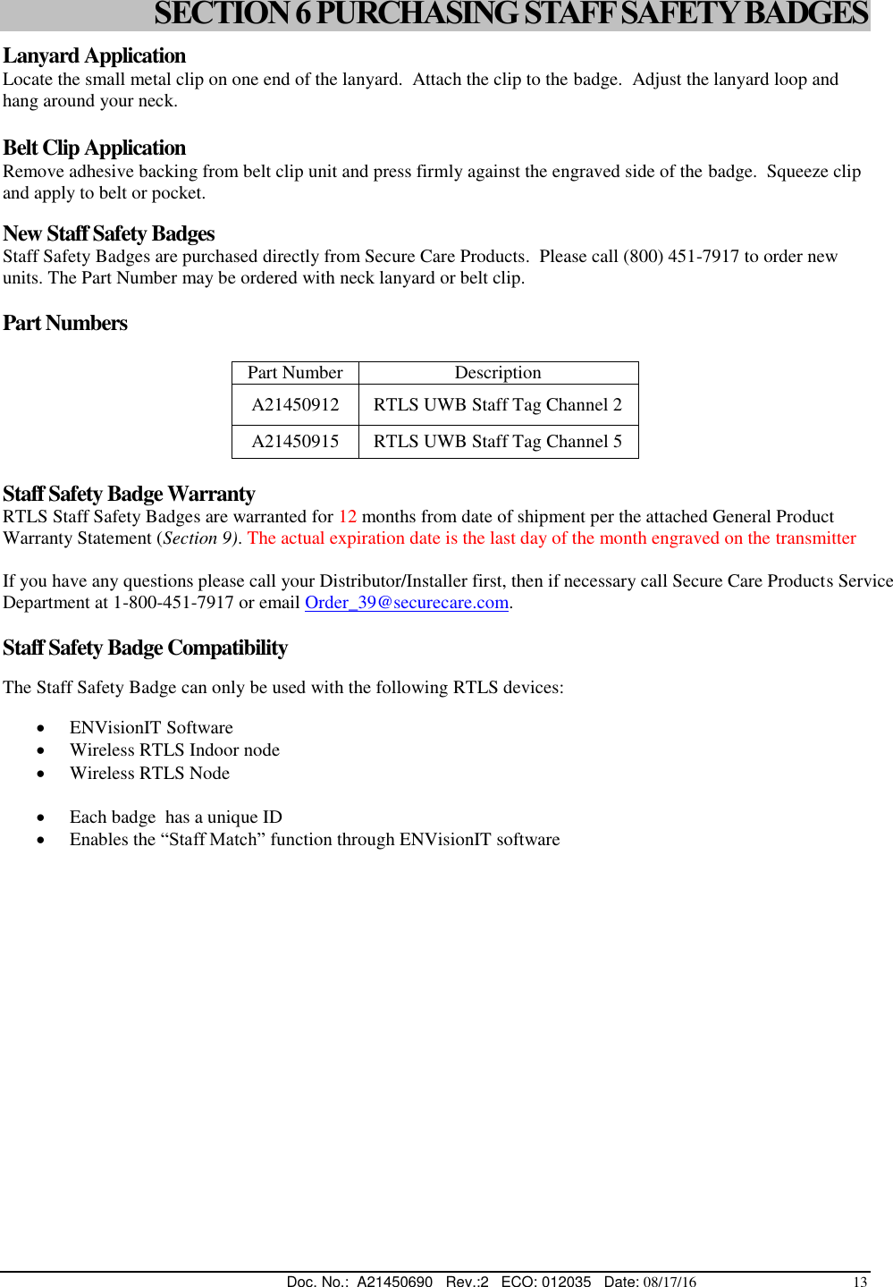  Doc. No.:  A21450690   Rev.:2   ECO: 012035   Date: 08/17/16                                          13 SECTION 6 PURCHASING STAFF SAFETY BADGES Lanyard Application Locate the small metal clip on one end of the lanyard.  Attach the clip to the badge.  Adjust the lanyard loop and hang around your neck.  Belt Clip Application Remove adhesive backing from belt clip unit and press firmly against the engraved side of the badge.  Squeeze clip and apply to belt or pocket.  New Staff Safety Badges Staff Safety Badges are purchased directly from Secure Care Products.  Please call (800) 451-7917 to order new units. The Part Number may be ordered with neck lanyard or belt clip.  Part Numbers  Part Number Description A21450912 RTLS UWB Staff Tag Channel 2 A21450915 RTLS UWB Staff Tag Channel 5  Staff Safety Badge Warranty RTLS Staff Safety Badges are warranted for 12 months from date of shipment per the attached General Product Warranty Statement (Section 9). The actual expiration date is the last day of the month engraved on the transmitter  If you have any questions please call your Distributor/Installer first, then if necessary call Secure Care Products Service Department at 1-800-451-7917 or email Order_39@securecare.com.  Staff Safety Badge Compatibility  The Staff Safety Badge can only be used with the following RTLS devices:   ENVisionIT Software  Wireless RTLS Indoor node   Wireless RTLS Node    Each badge  has a unique ID  Enables the “Staff Match” function through ENVisionIT software   